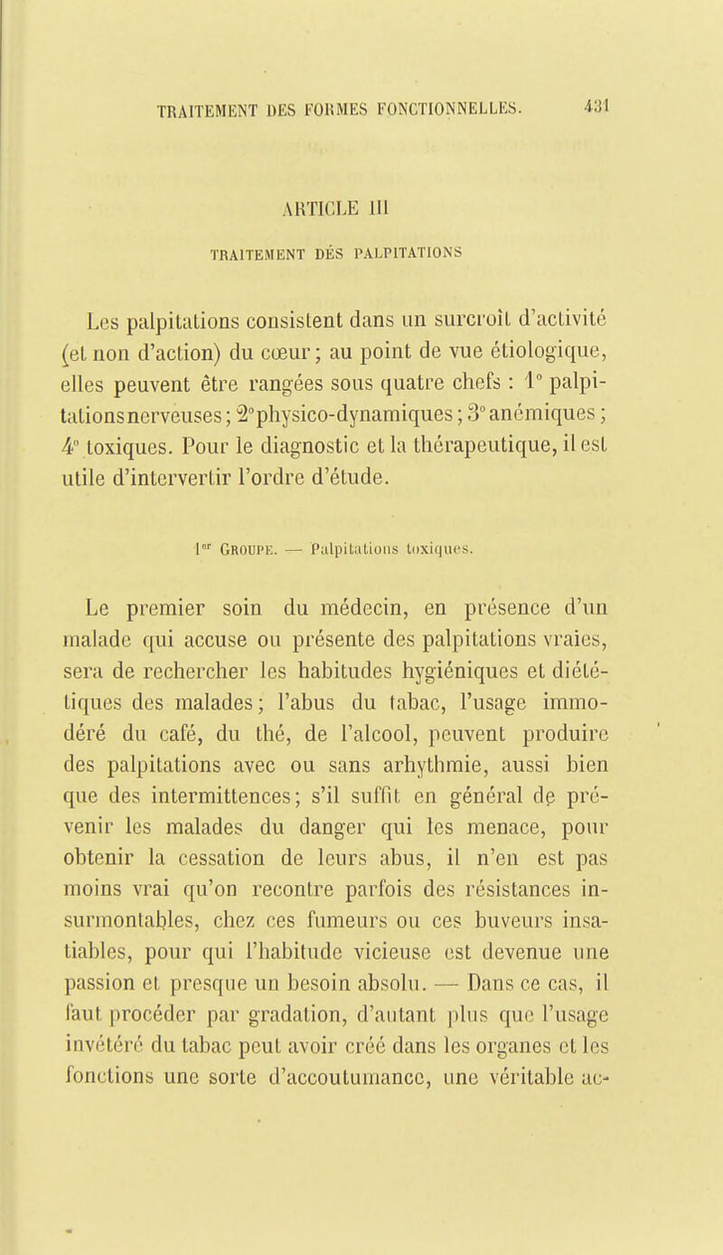 AKTICLE 111 TRAITEMENT DÉS PALPITATIONS Les palpitiilions consislent dans un surcroît d'activité (et non d'action) du cœur; au point de vue étiologique, elles peuvent être rangées sous quatre chefs : 1° palpi- tations nerveuses ; 2physico-dynamiques ; 3° anémiques ; 4° toxiques. Pour le diagnostic et la thérapeutique, il est utile d'intervertir l'ordre d'étude. 1 Groupe. — Palpitations toxiques. Le premier soin du médecin, en présence d'un malade qui accuse ou présente des palpitations vraies, sera de rechercher les habitudes hygiéniques et diété- tiques des malades; l'abus du tabac, l'usage immo- déré du café, du thé, de l'alcool, peuvent produire des palpitations avec ou sans arhythmie, aussi bien que des intermittences; s'il suffit en général de pré- venir les malades du danger qui les menace, pour obtenir la cessation de leurs abus, il n'en est pas moins vrai qu'on recontre parfois des résistances in- surmontables, chez ces fumeurs ou ces buveurs insa- tiables, pour qui l'habitude vicieuse est devenue une passion et presque un besoin absolu. — Dans ce cas, il faut procéder par gradation, d'autant plus que l'usage invétéré du tabac peut avoir créé dans les organes et les fonctions une sorte d'accoutumance, une véritable uc-