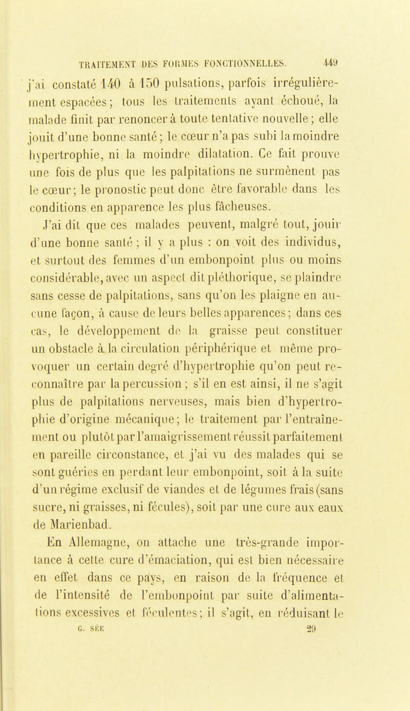 j'ai constaté 140 à 150 pulsations, parfois irrégulière- ment espacées ; tous les traitements ayant échoué, la malade finit par renoncera toute tentative nouvelle; elle jouit d'une bonne santé ; le cœur n'a pas subi la moindre hypertrophie, ni la moindre dilatation. Ce fait prouve une fois de plus que les palpitations ne surmènent pas le cœur; le pi'onostic peut donc être favorable dans les conditions en apparence les plus fâcheuses. J'ai dit que ces malades peuvent, malgré tout, jouir d'une bonne santé ; il y a plus : on voit des individus, et surtout des femmes d'un embonpoint plus ou moins considérable, avec un aspect dit pléthorique, se plaindre sans cesse de palpitations, sans qu'on les plaigne en au- cune façon, à cause de leurs belles apparences ; dans ces cas, le développement de la graisse peut constituer un obstacle à la circulation périphérique et même pro- voquer un certain degré d'hypertrophie qu'on peut re- connaître par la percussion ; s'il en est ainsi, il ne s'agit plus de palpitations nerveuses, mais bien d'hypertro- phie d'origine mécanique; le traitement par l'entraîne- ment ou plutôt par l'amaigrissement réussit parfaitement en pareille circonstance, et j'ai vu des malades qui se sont guéries en perdant leur embonpoint, soit à la suite d'un régime exclusif de viandes et de légumes frais (sans sucre, ni graisses, ni fécules), soit par une cure aux eaux de Marienbad. En Allemagne, on attache une très-grande impor- tance à cette cure d'émaciation, qui est bien nécessaire en effet dans ce pa;ys, en raison de la fréquence et (le l'intensité de l'embonpoint par suite d'alimenta- tions excessives et féculenti^s; il s'agit, en réduisant le G. SKE 29