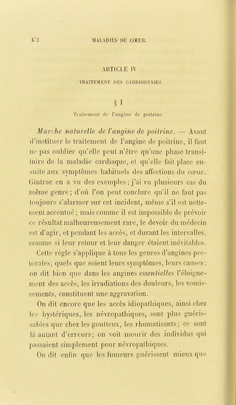 AKTICI.E IV TRAITEMENT DES CARDIODVNIES § I Traitement de l'angine de poitrine. Marche naturelle de Vangine de poitrine. — AvanI d'instiliier le traitement de l'angine de poitrine, il faut ne pas oublier qu'elle peut n'être qu'une phase transi- toire de la maladie cardiaque, el qu'elle lait place en - suite aux symptômes habituels des affections du cœur, (jintrac en a vu des exemples ; j'ai vu plusieurs cas du même genre; d'où l'on peut conclure qu'il ne faut pas toujours s'alarmer sur cet incident, même s'il est nette- ment accentué; mais comme il est impossible de prévoir ce résultat malheureusement rare, le devoir du médecin est d'agir, et pendant les accès, et durant les intervalles, comme si leur retour et leur danger étaient inévitables. Cette règle s'applique à tous les genres d'angines pec- torales, quels que soient leurs symptômes, leurs causes; on dit bien que dans les angines essentielles l'éloigne- ment des accès, les irradiations des douleurs, les vomis- sements, constituent une aggravation. On dit encore que les accès idiopathiques, ainsi chez h's hystériques, les névropathiques, sont plus guéris- sables que chez les goutteux, les rhumatisants; ce sont là autant d'erreurs; on voit mourir des individus qui passaient simplement pour névropathiques. On dit enfin que les fumeurs guérissent mieux que