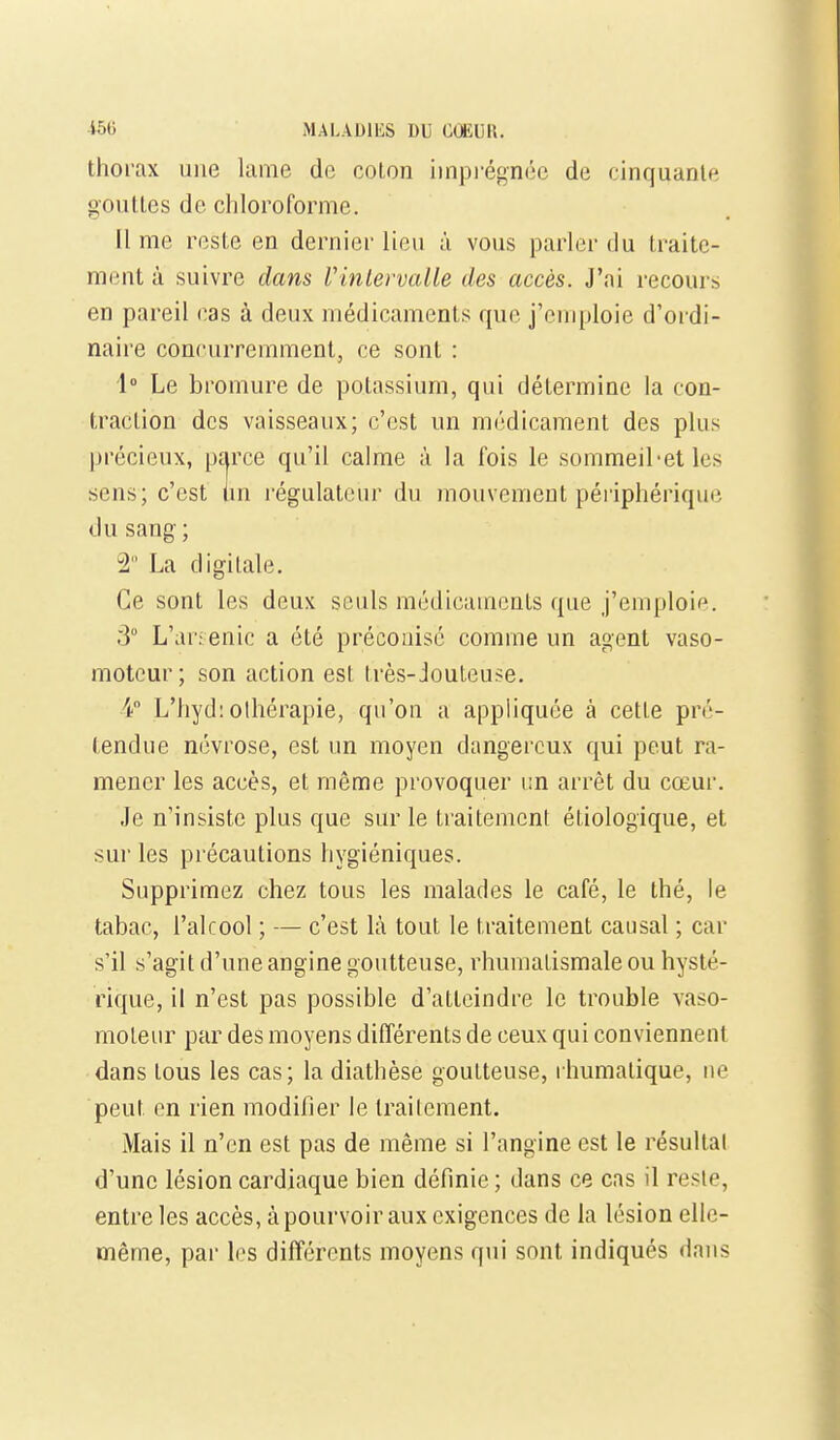 thorax une lame de coton iinpi'égnéc de cinquante gouttes de chloroforme. Il me reste en dernier lieu à vous parler du traite- ment à suivre dans Vinlervalle des accès. J'ai recours en pareil cas à deux médicaments que j'emploie d'ordi- naire concurremment, ce sont : 1° Le bromure de potassium, qui détermine la con- traction des vaisseaux; c'est un médicament des plus précieux, parce qu'il calme à la fois le sommeil-et les sens; c'est un régulateur du mouvement périphérique du sang ; 2 La digitale. Ce sont les deux seuls médicaments que j'emploie. 3° L'arienic a été préconisé comme un agent vaso- moteur; son action est très-Jouteuse. 4 L'hyd:othérapie, qu'on a appliquée à cette pré- tendue névrose, est un moyen dangereux qui peut ra- mener les accès, et même provoquer un arrêt du cœur. Je n'insiste plus que sur le traitement étiologique, et sur les précautions hygiéniques. Supprimez chez tous les malades le café, le thé, le tabac, l'alcool ; — c'est là tout le traitement causal ; car s'il s'agit d'une angine goutteuse, rhumatismale ou hysté- rique, il n'est pas possible d'atteindre le trouble vaso- raoLeur par des moyens différents de ceux qui conviennent dans tous les cas; la diathèse goutteuse, rhumatique, ne peut en rien modifier le traiicment. Mais il n'en est pas de même si l'angine est le résultai d'une lésion cardiaque bien définie ; dans ce cas il reste, entre les accès, à pourvoir aux exigences de la lésion elle- même, par les différents moyens qui sont indiqués dans