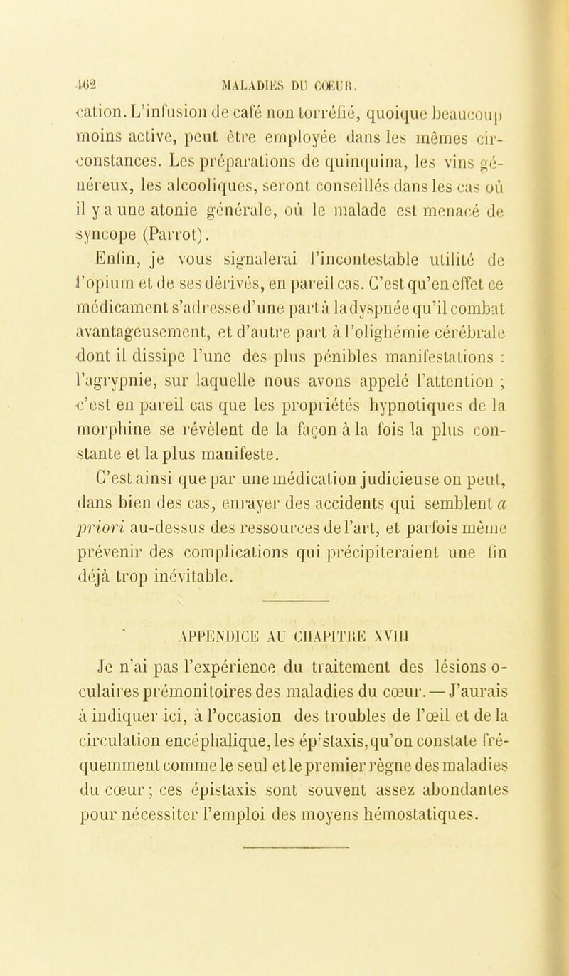 i^ation. L'infusion de café non Lorréfié, quoique beaucoup moins active, peut être employée dans les mêmes cir- constances. Les préparations de quinquina, les vins gé- néreux, les alcooliques, seront conseillés dans les cas où il y a une atonie générale, où le malade est menacé de syncope (Parrot). Enfin, je vous signalerai l'incontestable utilité de i'opium et de ses dérivés, en pareil cas. C'est qu'en elîet ce médicament s'adresse d'une partà ladyspnée qu'il combat avantageusement, et d'autre part àl'olighéraie cérébrale dont il dissipe l'une des plus pénibles manifestations : l'agrypnie, sur laquelle nous avons appelé l'attention ; c'est en pareil cas que les propriétés hypnotiques de la morphine se révèlent de la façon à la fois la plus con- stante et la plus manifeste. C'est ainsi que par unemédication judicieuse on peul, dans bien des cas, enrayer des accidents qui semblent a priori au-dessus des ressources de l'art, et parfois même prévenir des complications qui précipiteraient une lin déjà trop inévitable. APPENDICE AU CHAPITRE XVIll Je n'ai pas l'expérience du traitement des lésions o- culaires prémonitoires des maladies du cœur. — J'aurais à indiquer ici, à l'occasion des troubles de l'œil et de la circulation encéphalique, les ép'staxis.qu'on constate fré- quemment comme le seul et le premier règne des maladies du cœur ; ces épistaxis sont souvent assez abondantes pour nécessiter l'emploi des moyens hémostatiques.