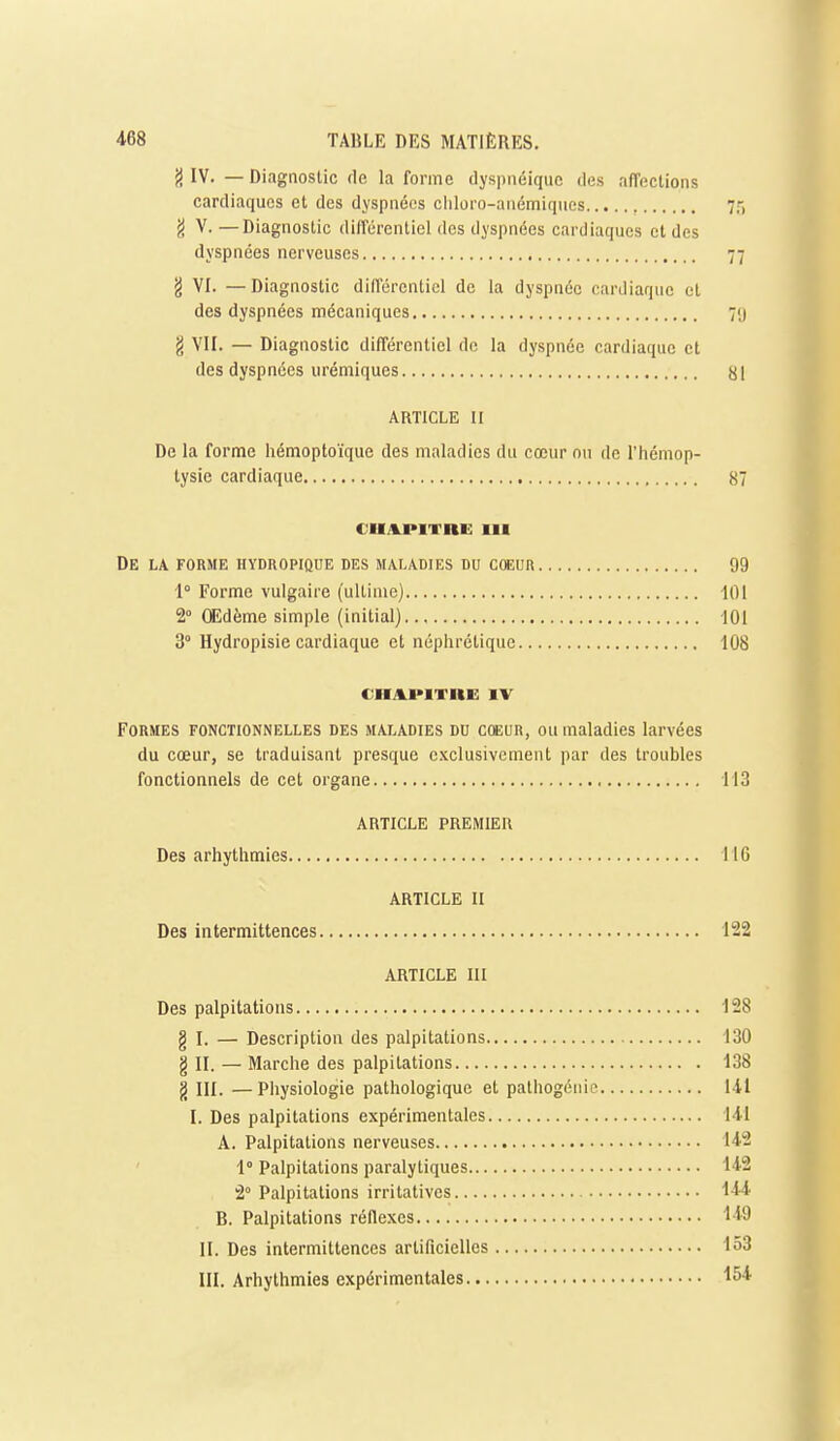 {} IV. — Diagaoslic fie la forme dyspnéiquc des affections cardiaques et des dyspnées cliloro-anémiques ']-, g V. — Diagnostic différentiel des dyspnées cardiaques et des dyspnées nerveuses 77 g VI. — Diagnostic différentiel de la dyspnée cardiaque et des dyspnées mécaniques 7<j g VII. — Diagnostic différentiel de la dyspnée cardiaque et des dyspnées urémiques yi ARTICLE II De la forme hémoptoïque des maladies du cœur ou de l'hémop- tysie cardiaque 87 €Uj%J>ITnU III De la forme hydropique des ma.la.dies du cœur 99 1° Forme vulgaire (ultime) 101 2° Œdème simple (initial) 101 3° Hydropisie cardiaque et néphrétique 108 CHAinTRE IV Formes fonctionnelles des maladies du cœun, ou maladies larvées du cœur, se traduisant presque exclusivement par des troubles fonctionnels de cet organe 113 ARTICLE PREMIER Des arhythmies 116 ARTICLE H Des intermittences 122 ARTICLE III Des palpitations 128 g I. — Description des palpitations 130 g II. — Marche des palpitations 138 g III. —Physiologie pathologique et pathogénie 141 I. Des palpitations expérimentales I4.I A. Palpitations nerveuses lAS 1° Palpitations paralytiques 14-2 2° Palpitations irrilatives B. Palpitations réflexes 149 II. Des intermittences artificielles 153 III. Arhythmies expérimentales '•54