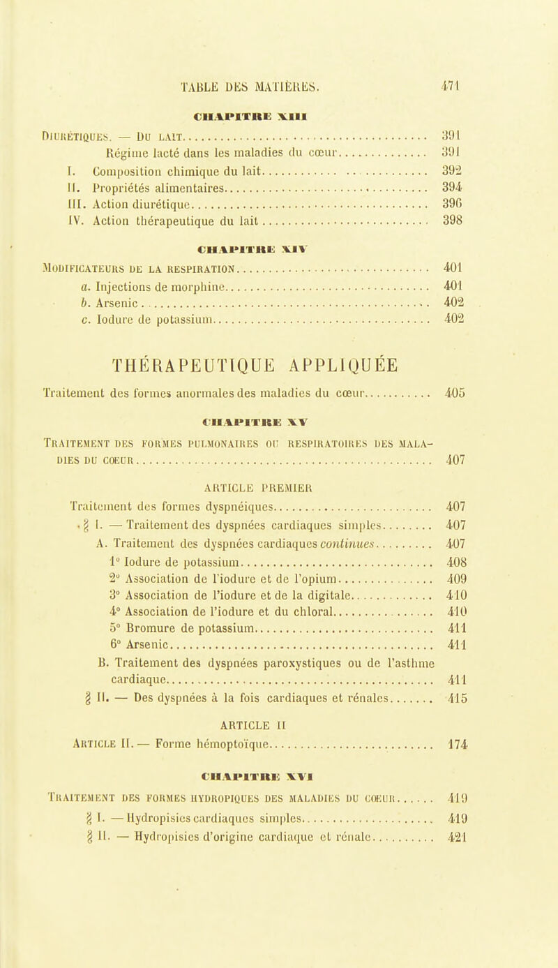 CHAPITRE VIII niUKÉTlQUES. — Du LAIT 3fl 1 Régime lacté dans les maladies du cœur li'Jl I. Composition chimique du lait 392 il. Propriétés alimentaires 394' III. Action diurétique 390 IV. Action thérapeutique du lait 398 CIIAI*IVUK VIV MOUIKICATEUKS DE LA RESPIRATION 401 a. Injections de morphine 401 b. Arsenic 402 c. lodure de potassium 402 THÉRAPEUT[QUE APPLIQUÉE Traitement des formes anormales des maladies du cœur 405 CHAPITRE XV Traitement des formes pulmonaires oi; respiratoires des mala- dies DU COEUR 407 ARTICLE l'KEMlEU Traitement des formes dyspnéiques 407 .g I. —Traitement des dyspnées cardiaques simples 407 A. Traitement des dyspnées cardiaques fOjUinite.v 407 1° lodure de potassium 408 2 Association de l'iodure et de l'opium 409 3° Association de l'iodure et de la digitale 410 4° Association de l'iodure et du chloral 410 5° Bromure de potassium 411 6° Arsenic 411 B. Traitement des dyspnées paroxystiques ou de l'asthme cardiaque 411 § II. — Des dyspnées à la fois cardiaques et rénales 415 ARTICLE II Article II.— Forme hémoptoïque 174 CHAPITRE WI Traitement des formes iiydropiques des maladies du cœuR 419 fi I. —Uydropisies cardiaques simples 419 § 11. — Hydropisies d'origine cardiaque et rénale 421