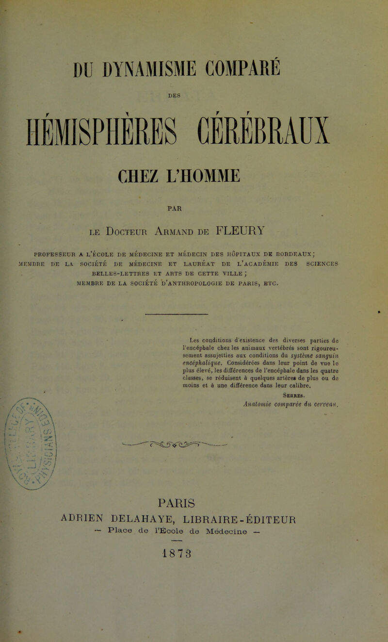 DES HÉMISPHÈRES CÉRÉBRAUX CHEZ L’HOMME PAR LE Docteur Armand de FLEURY PROFESSEUR A L’ÉCOLE DE MÉDECINE ET JlÉDECIN DES HÔPITAUX DE BORDEAUX; MEMBRE DE LA SOCIÉTÉ DE MÉDECINE ET LAURÉAT DE l’aCADÉMIE DES SCIENCES BELLES-LETTRES ET ARTS DE CETTE VILLE ; MEMBRE DE LA SOCIÉTÉ d’aNTHROPOLOGIE DE PARIS, ETC. Les conditions d'eiislence des diverses parties de l'encépbale chez les animaux vertébrés sont rigoureu- sement assujetties aux conditions du système sanguin encéphalique. Considérées dans leur point de vue le plus élevé, les différences de l'encépbale dans les quatre classes, se réduisent à quelques artèrei de plus ou de moins et à une différence dans leur calibre. Sebues. .inaloinie comparée du cerceau. PARIS ADRIEN DELAHAYE, LIBRAIRE-ÉDITEUR — Place de l’École de Médecine —