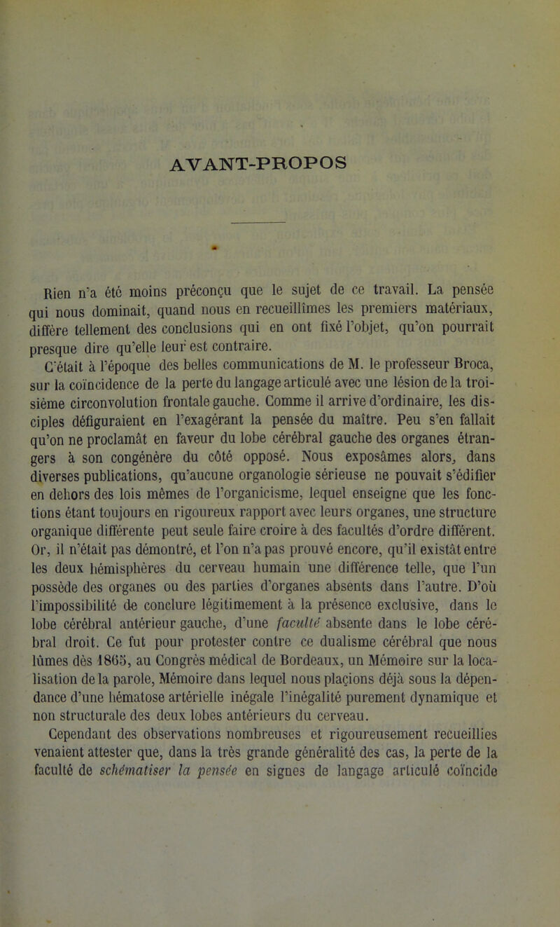 AVANT-PROPOS Rien n’a été moins préconçu que le sujet de ce travail. La pensée qui nous dominait, quand nous en recueillîmes les premiers matériaux, diffère tellement des conclusions qui en ont fixé l’objet, qu’on pourrait presque dire qu’elle leur est contraire. C'était à l’époque des belles communications de M. le professeur Broca, sur la coïncidence de la perte du langage articulé avec une lésion de la troi- sième circonvolution frontale gauche. Gomme il arrive d’ordinaire, les dis- ciples défiguraient en l’exagérant la pensée du maître. Peu s’en fallait qu’on ne proclamât en faveur du lobe cérébral gauche des organes étran- gers à son congénère du côté opposé. Nous exposâmes alors, dans diverses publications, qu’aucune organologie sérieuse ne pouvait s’édifier en dehors des lois mêmes de l’organicisme, lequel enseigne que les fonc- tions étant toujours en rigoureux rapport avec leurs organes, une structure organique différente peut seule faire croire à des facultés d’ordre différent. Or, il n’était pas démontré, et l’on n’a pas prouvé encore, qu’il existât entre les deux hémisphères du cerveau humain une différence telle, que l’un possède des organes ou des parties d’organes absents dans l’autre. D’où l’impossibilité de conclure légitimement à la présence exclusive, dans le lobe cérébral antérieur gauche, d’une faculté absente dans le lobe céré- bral droit. Ce fut pour protester contre ce dualisme cérébral que nous lûmes dès 1865, au Congrès médical de Bordeaux, un Mémoire sur la loca- lisation de la parole. Mémoire dans lequel nous plagions déjà sous la dépen- dance d’une hématose artérielle inégale l’inégalité purement dynamique et non structurale des deux lobes antérieurs du cerveau. Cependant des observations nombreuses et rigoureusement recueillies venaient attester que, dans la très grande généralité des cas, la perte de la faculté de schématiser la pensée en signes de langage articulé coïncide