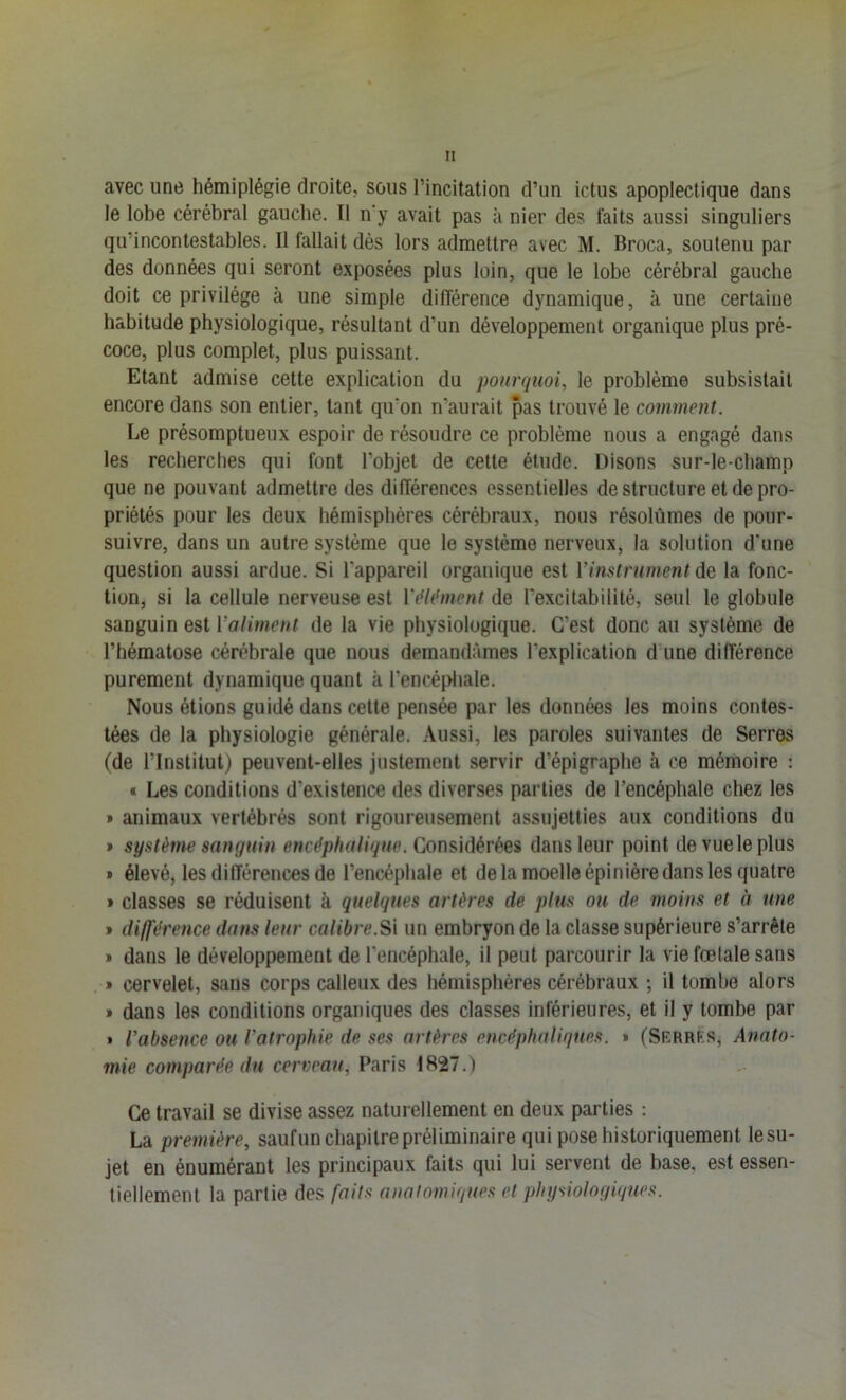 avec une hémiplégie droite, sous l’incitation d’un ictus apoplectique dans le lobe cérébral gauche. Il n’y avait pas à nier des faits aussi singuliers qu’incontestables. Il fallait dès lors admettre avec M. Broca, soutenu par des données qui seront exposées plus loin, que le lobe cérébral gauche doit ce privilège à une simple différence dynamique, à une certaine habitude physiologique, résultant d’un développement organique plus pré- coce, plus complet, plus puissant. Etant admise celte explication du pourquoi, le problème subsistait encore dans son entier, tant qu’on n’aurait pas trouvé le comment. Le présomptueux espoir de résoudre ce problème nous a engagé dans les recherches qui font l’objet de cette élude. Disons sur-le-champ que ne pouvant admettre des différences essentielles de structure et de pro- priétés pour les deux hémisphères cérébraux, nous résolûmes de pour- suivre, dans un autre système que le système nerveux, la solution d'une question aussi ardue. Si l’appareil organique est l’instrument de la fonc- tion, si la cellule nerveuse est Vdl(‘ment de l’excitabilité, seul le globule sanguin est l’aliment de la vie physiologique. C’est donc au système de l’hématose cérébrale que nous demandâmes l’explication d une différence purement dynamique quant à l’encépliale. Nous étions guidé dans cette pensée par les données les moins contes- tées de la physiologie générale. Aussi, les paroles suivantes de Serres (de l’Institut) peuvent-elles justement servir d’épigraphe à ce mémoire : « Les conditions d’existence des diverses parties de l’encéphale chez les » animaux vertébrés sont rigoureusement assujetties aux conditions du » système sanguin encéphalique. Considérées dans leur point de vue le plus * élevé, les différences de l’encéphale et de la moelle épinière dans les quatre » classes se réduisent à quelques artères de plus ou de moins et à une * did'érence dans leur calibre.Sl un embryon de la classe supérieure s’arrête » dans le développement de l’encéphale, il peut parcourir la vie fœtale sans » cervelet, sans corps calleux des hémisphères cérébraux ; il tombe alors » dans les conditions organiques des classes inférieures, et il y tombe par * l’absence ou l’atrophie de ses artères encéphaliques. » (Serrf.s, Anato- mie comparée du cerveau, Paris 1827.) Ce travail se divise assez naturellement en deux parties ; La première, saufun chapitre préliminaire qui pose historiquement le su- jet en énumérant les principaux faits qui lui servent de base, est essen- tiellement la partie des faits anatomiques et physiologiques.