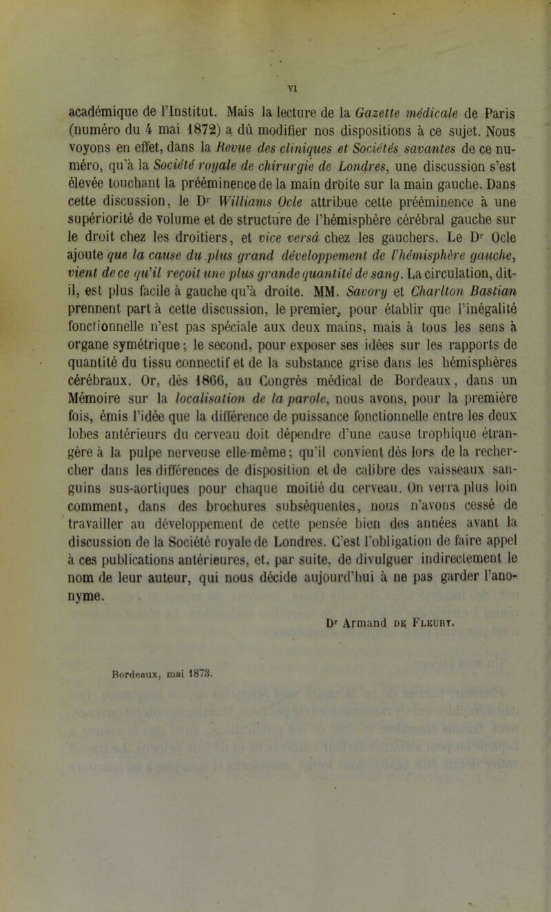 académique de l’Institut. Mais la lecture de la Gazette médicale de Paris (numéro du 4 mai 1872) a dù modifier nos dispositions à ce sujet. Nous voyons en effet, dans la Revue des cliniques et Sociétés savantes de ce nu- méro, qu’à la Société royale de chirurgie de Londres, une discussion s’est élevée touchant la prééminence de la main drbite sur la main gauche. Dans cette discussion, le Williams Ode attribue cette prééminence à une supériorité de volume et de structure de l’hémisphére cérébral gauche sur le droit chez les droitiers, et vice versâ chez les gauchers. Le D*' Ode ajoute que la cause du .plus grand développement de Vhémisphère gauche, vient de ce qu’il reçoit une plus grande quaîitité de sang. La circulation, dit- il, est plus facile à gauche qu’à droite. MM. Savory et Charlton Dastian prennent part à cette discussion, le premier^, pour établir que l’inégalité fonclionnelle n’est pas spéciale aux deux mains, mais à tous les sens à organe symétrique ; le second, pour exposer ses idées sur les rapports de quantité du tissu connectif et de la substance grise dans les hémisphères cérébraux. Or, dès 1866, au Congrès médical de Bordeaux, dans un Mémoire sur la localisation de la parole, nous avons, pour la première fois, émis l’idée que la différence de puissance fonctionnelle entre les deux lobes antérieurs du cerveau doit dépendre d’une cause trophique étran- gère à la pulpe nerveuse elle-même; qu’il convient dès lors delà recher- cher dans les différences de disposition et de calibre des vaisseaux san- guins sus-aortiques pour chaque moitié du cerveau. On verra plus loin comment, dans des brochures subséquentes, nous n’avons cessé de travailler au développement de cette pensée bien des années avant la discussion de la Société royale de Londres. C’est l’obligation de faire appel à ces publications antérieures, et, par suite, de divulguer indirectement le nom de leur auteur, qui nous décide aujourd’hui à ne pas garder l’ano- nyme. Armand dk Flkurt. Bordeaux, mai 1873.