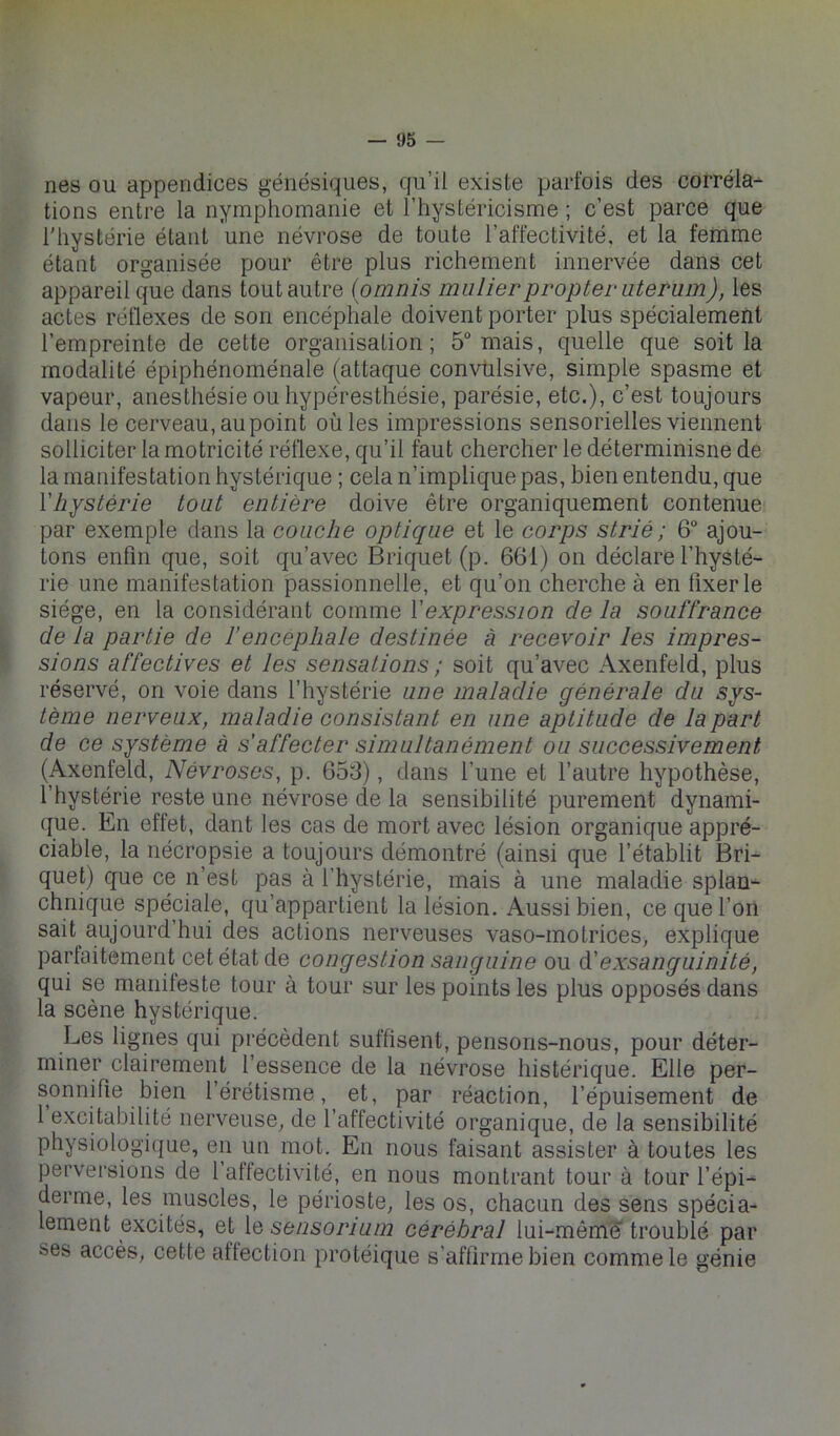 nés ou appendices génésiques, qu’il existe parfois des corréla- tions entre la nymphomanie et l’hystéricisme ; c’est parce que l'hystérie étant une névrose de toute l’affectivité, et la femme étant organisée pour être plus richement innervée dans cet appareil que dans tout autre (omnis mulierpropter uterum), les actes réflexes de son encéphale doivent porter plus spécialement l’empreinte de cette organisation; 5“ mais, quelle que soit la modalité épiphénoménale (attaque convtilsive, simple spasme et vapeur, anesthésie ou hypéresthésie, parésie, etc.), c’est toujours dans le cerveau, au point où les impressions sensorielles viennent solliciter la motricité réflexe, qu’il faut chercher le déterminisne de la manifestation hystérique ; cela n’implique pas, bien entendu, que l'hystérie toat entière doive être organiquement contenue par exemple dans la couche optique et le corps strié ; 6 ajou- tons enfin que, soit qu’avec Briquet (p. 661) on déclare l’hysté- rie une manifestation passionnelle, et qu’on cherche à en fixer le siège, en la considérant comme l'expression de la souffrance de la partie de f encéphale destinée à recevoir les impres- sions affectives et les sensations ; soit qu’avec Axenfeld, plus réservé, on voie dans l’hystérie une maladie générale du sys- tème nerveux, maladie consistant en une aptitude de la part de ce système à s’affecter simultanément ou successivement (Axenfeld, Névroses, p. 653), dans l’une et l’autre hypothèse, l’hystérie reste une névrose de la sensibilité purement dynami- que. En effet, dant les cas de mort avec lésion organique appré- ciable, la nécropsie a toujours démontré (ainsi que l’établit Bri- quet) que ce n’est pas à l’hystérie, mais à une maladie splan-- chnique spéciale, qu’appartient la lésion. Aussi bien, ce que l’on sait aujourd’hui des actions nerveuses vaso-motrices, explique parfaitement cet état de congestion sanguine ou à.'exsanguinité, qui se manileste tour à tour sur les points les plus opposés dans la scène hystérique. Les lignes qui précèdent suffisent, pensons-nous, pour déter- miner clairement l’essence de la névrose histérique. Elle per- sonnifie bien l’érétisme, et, par réaction, l’épuisement de 1 excitabilité nerveuse, de l’affectivité organique, de la sensibilité physiologique, en un mot. En nous faisant assister à toutes les perversions de 1 attectivité, en nous montrant tour à tour l’épi- derme, les muscles, le périoste, les os, chacun des sens spécia- lement excités, et le sensorium cérébral lui-mêmë* troublé par ses accès, cette aftection protéique s’affirme bien comme le génie