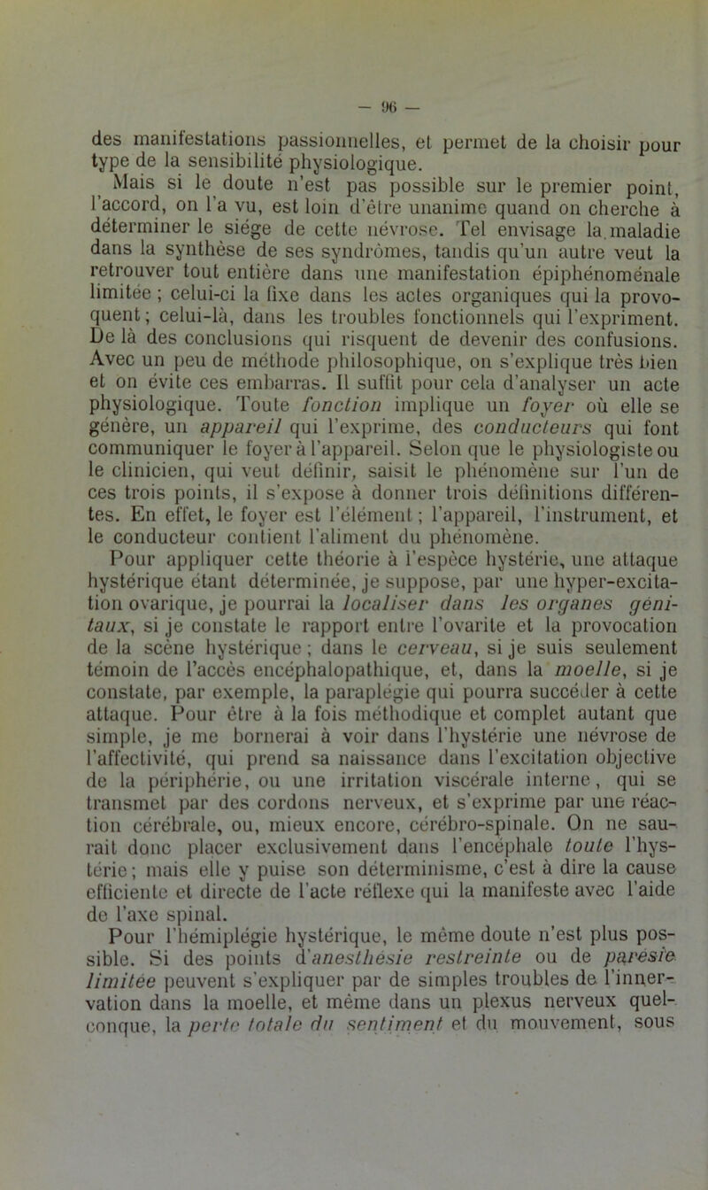 des maniteslatioiis passionnelles, et permet de la choisir pour type de la sensibilité physiologique. Mais si le^ doute n’est pas possible sur le premier point, l’accord, on l’a vu, est loin d’êlre unanime quand on cherche à déterminer le siège de cette névrose. Tel envisage la. maladie dans la synthèse de ses syndrômes, tandis qu’un autre veut la retrouver tout entière dans une manifestation épiphénoménale limitée ; celui-ci la fixe dans les actes organiques qui la provo- quent ; celui-là, dans les troubles fonctionnels qui l’expriment. De là des conclusions qui risquent de devenir des confusions. Avec un peu de méthode philosophique, on s’explique très bien et on évite ces embarras. Il suffit pour cela d’analyser un acte physiologique. Toute fonction implique un foyer où elle se génère, un appareil qui l’exprime, des conducteurs qui font communiquer le foyer à l’appareil. Selon que le physiologiste ou le clinicien, qui veut définir, saisit le phénomène sur l’un de ces trois points, il s’expose à donner trois définitions différen- tes. En effet, le foyer est l’élément ; l’appareil, riiistrument, et le conducteur contient l’aliment du phénomène. Pour appliquer cette théorie à l’espèce hystérie, une attaque hystérique étant déterminée, je suppose, par une hyper-excita- tion ovarique, je pourrai la localiser dans les organes géni- taux, si je constate le rapport entre l’ovarite et la provocation de la scène hystérique ; dans le cerveau, si je suis seulement témoin de l’accès encéphalopathique, et, dans la moelle, si je constate, par exemple, la paraplégie qui pourra succéder à cette attaque. Pour être à la fois méthodique et complet autant que simple, je me bornerai à voir dans l’hystérie une névrose de l’affectivité, qui prend sa naissance dans l’excitation objective de la périphérie, ou une irritation viscérale interne, qui se transmet par des cordons nerveux, et s’exprime par une réac-' tion cérébrale, ou, mieux encore, cérébro-spinale. On ne sau- rait donc placer exclusivement dans l’encéphale toute l’hys- térie ; mais elle y puise son déterminisme, c’est à dire la cause efficiente et directe de l’acte rétlexe qui la manifeste avec l’aide de l’axe spinal. Pour l’hémiplégie hystérique, le même doute n’est plus pos- sible. Si des points à'anesthésie restreinte ou de paresie limitée peuvent s’expliquer par de simples troubles de l’inuer-:. vation dans la moelle, et même dans un plexus nerveux quel- conque, la perte totale du sentiment et du mouvement, sous