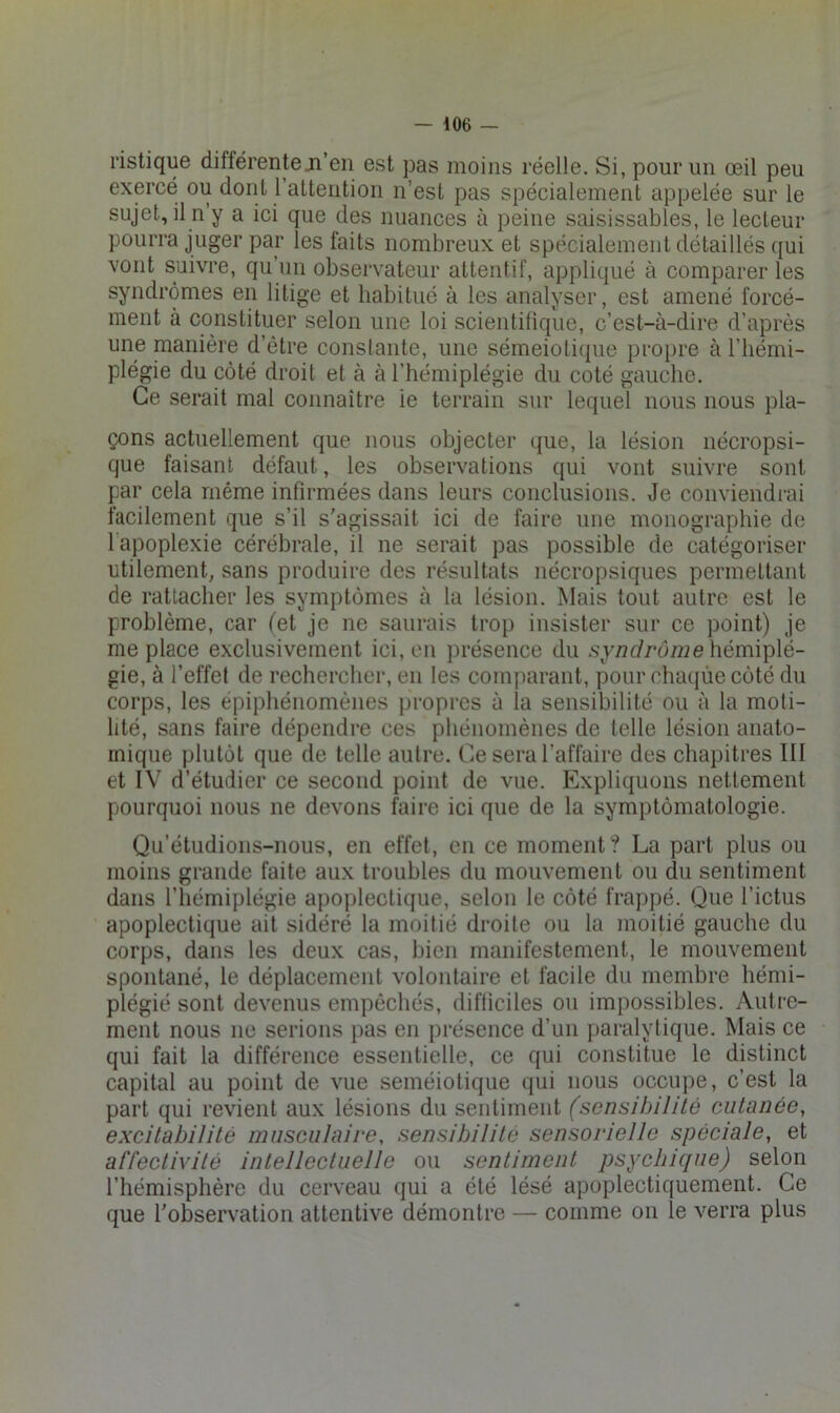 ristique différente ji’eii est pas moins réelle. Si, pour un œil peu exercé ou dont 1 attention n’est pas spécialement appelée sur le sujet, il n’y a ici que des nuances à peine saisissables, le lecteur pourra juger par les faits nombreux et spécialement détaillés qui vont suivre, qu’un observateur attentif, appliqué à comparer les syndromes en litige et habitué à les analyser, est amené forcé- ment à constituer selon une loi scientifique, c’est-à-dire d’après une manière d’être constante, une sémeiolifpie propre à l’hémi- plégie du côté droit et à à l’hémiplégie du coté gauche. Ce serait mal connaître le terrain sur lequel nous nous pla- çons actuellement que nous objecter <{ue, la lésion nécropsi- que faisant défaut, les observations qui vont suivre sont par cela même infirmées dans leurs conclusions. Je conviendi-ai facilement que s’il s'agissait ici de faire une monographie de lapoplexie cérébrale, il ne serait pas possible de catégoriser utilement, sans produire des résultats nécropsiques permettant de rattacher les symptômes à la lésion. Mais tout autre est le problème, car (et je ne saurais trop insister sur ce point) je me place exclusivement ici, eu présence du .s\y/2t//*d772e hémiplé- gie, à l’effet de rechercher, en les comparant, pour chaqùe côté du corps, les épiphénomènes jiropres à la sensibilité ou à la moti- lité, sans faire dépendre ces phénomènes de telle lésion anato- mique plutôt que de telle autre. Ce sera l’affaire des chapitres 111 et IV d’étudier ce second point de vue. Expliquons nettement pourquoi nous ne devons faire ici que de la symptômatologie. Qu’étudions-nous, en effet, en ce moment? La part plus ou moins grande faite aux troubles du mouvement ou du sentiment dans l’hémiplégie apoplectique, selon le côté frappé. Que l’ictus apoplectique ait sidéré la moitié droite ou la moitié gauche du corps, dans les deux cas, bien manifestement, le mouvement spontané, le déplacement volontaire et facile du membre hémi- plégie sont devenus empêchés, difticiles ou impossibles. Autre- ment nous ne serions pas en présence d’un paralytique. Mais ce qui fait la différence essentielle, ce qui constitue le distinct capital au point de vue séméiotique qui nous occupe, c’est la part qui revient aux lésions du seutiment (sensibilité cutanée, excitabilité musculaire, sensibilité sensorielle spéciale, et affectivité intellectuelle ou sentiment psychique) selon l’hémisphère du cerveau qui a été lésé apoplectiquement. Ce que l'observation attentive démontre — comme on le verra plus