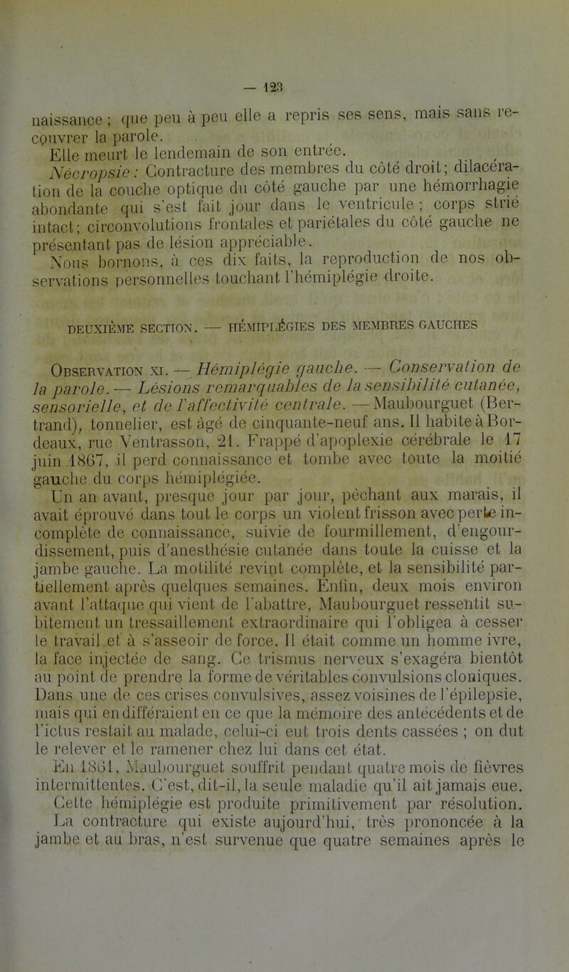 naissance ; que peu à peu elle a repris ses sens, mais sans re- CQlivrer la parole. Elle meurt le lendemain de son entrée. Nécropsie: Contracture des membres du côté droit; dilacéra- tion de la couche optique du côté gauche par une hémorrhagie abondante qui s’est l'ait jour dans le ventricule ; corps strié intact; circonvolutions frontales et pariétales du côté gauche ne présentant pas de lésion appréciable. Nous bornons, à ces dix faits, la reproduction de nos ob- servations personnelles touchant l’hémiplégie droite. DEUXIÈME SECTION. — HÉMIPLÉGIES DES MEMBRES GAUCHES Observation xi. — Hémiplégie gauche. —• Conservation de la parole. — Lésions remarquables de la sensibilité cutanée, sensorielle, et de l'affectivité centrale. —Maubourguet (Ber- trand), tonnelier, est âgé de cinquante-neuf ans. Il habite à Bor- deaux, rue Ventrasson^ “21. Frappé d’apoplexie cérébrale le 17 juin .1867, il perd connaissance et tombe avec toute la moitié gauche du corps hémiplégiée. Un an avant, presque jour par jour, péchant aux marais, il avait éprouvé dans tout le corps un violent frisson avec perte in- complète de connaissance, suivie de fourmillement, d’engour- dissement, puis d'anesthésie cutanée dans toute la cuisse et la jambe gauche. La motilité revint complète, et la sensibilité par- tiellement après quelques semaines. B]nlin, deux mois environ avant l’atta(j[ue qui vient de l’abattre, Maubourguet ressentit su- bitement un tressaillement extraordinaire qui l’obligea à cesser le travail et à s’asseoir de force. Il était comme un homme ivre, la face injectée de sang. Ce trismus nerveux s’exagéra bientôt au point de prendre la forme de véritables convulsions cloniques. Dans une de ces crises convulsives, assez voisines de l’épilepsie, mais qui en différaient en ce que la mémoire des antécédents et de l’ictus restait au malade, celui-ci eut trois dents cassées ; on dut le relever et le ramener chez lui dans cet état. En 1861, Maubourguet souffrit pendant quatre mois de fièvres intermittentes. C’est, dit-il, la seule maladie qu’il ait jamais eue. Cette hémiplégie est produite primitivement par résolution. La contracture qui existe aujourd’hui, très prononcée à la jambe et au bras, n’est survenue que quatre semaines après le