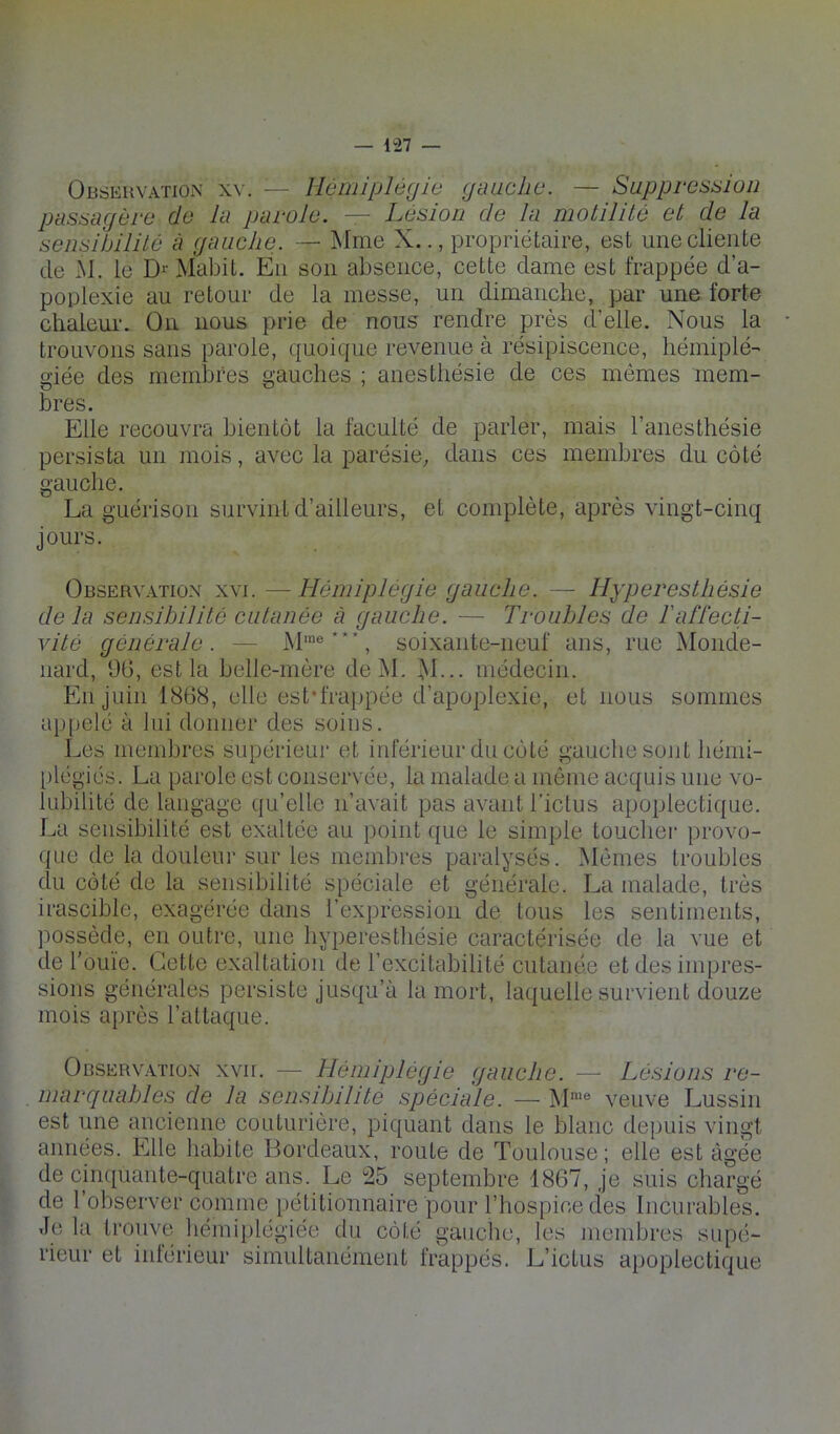 OBtiEiivATioN XV. — Hémiplégie giiaclie. — Suppresaion passagère de lu parole. — Lésion de la motilité et de la sensibilité à gauche. — Mme X.., propriétaire, est une cliente de M. le D-- Mabit. En son absence, cette dame est frappée d’a- poplexie au retour de la messe, un dimanche, par une forte chaleui-. On nous prie de nous rendre près d’elle. Nous la trouvons sans parole, quoique revenue à résipiscence, hémiplé- giée des membres gauches ; anesthésie de ces mômes mem- bres. Elle recouvra bientôt la faculté de parler, mais l’anesthésie persista un mois, avec la parésie, dans ces membres du côté gauche. La guérison survint d’ailleurs, et complète, après vingt-cinq jours. Observ.itiox XVI. — Hémiplégie gauche. — Hyperesthésie de la sensibilité cutanée à gauche. — Troubles de Taflécti- vité générale. — M'®**”, soixante-neuf ans, rue Monde- nard, ÜG, est la belle-mère de M. M--- médecin. En juin 18G8, elle est'frappée d’apoplexie, et nous sommes ap[)elé à lui donner des soins. Les membres supérieur et inférieur du côté gauche sont hémi- plégiés. La parole est conservée, la malade a môme acquis une vo- lubilité de langage qu’elle n’avait pas avant l’ictus apoplectique. La sensibilité est exaltée au point que le simple toucher provo- que de la douleur sur les membres paralysés. Mômes troubles du côté de la sensibilité spéciale et générale. La malade, très irascible, exagérée dans l’expression de tous les sentiments, possède, en outre, une hyperesthésie caractérisée de la vue et de l'ouïe. Cette exaltation de l’excitabilité cutanée et des impres- sions générales persiste jusqu’à la mort, laquelle survient douze mois après l’attaque. Observation xvir. — Hémiplégie gauche. — Lésions re- marquables de la sensibilité spéciale. — M’® veuve Lussin est une ancienne couturière, piquant dans le blanc depuis vingt années. Elle habite Bordeaux, route de Toulouse ; elle est âgée de cinquante-quatre ans. Le 25 septembre 1867, je suis chargé de l’observer comme pétitionnaire pour l’hospice des Incurables. Je la trouve hémiplégiée du côté gauche, les membres supé- rieur et intérieur simultanément frappés. L’ictus apoplectique