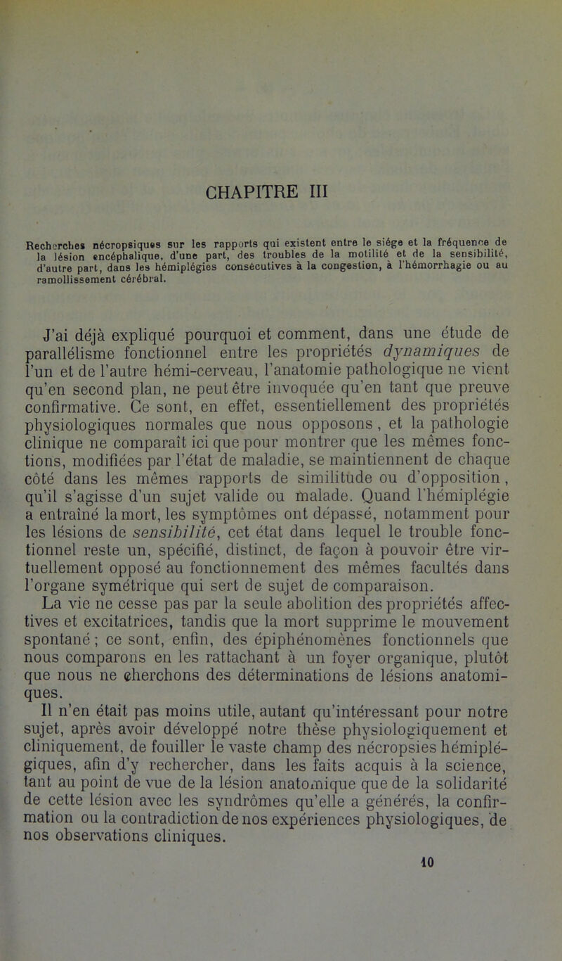 Recherches nécropsiquss sur les rapports qui existent entre le siège et la fréquence de la lésion encéphalique, d’une part, des troubles de la motilité et de la sensibilité, d’autre part, dans les hémiplégies consécutives à la congestion, à l’hémorrhagie ou au ramollissement cérébral. J’ai déjà expliqué pourquoi et comment, dans une étude de parallélisme fonctionnel entre les propriétés dynamiques de l’un et de l’autre hémi-cerveau, l’anatomie pathologique ne vient qu’en second plan, ne peut être invoquée qu’en tant que preuve confirmative. Ce sont, en effet, essentiellement des propriétés physiologiques normales que nous opposons, et la pathologie clinique ne comparaît ici que pour montrer que les mêmes fonc- tions, modifiées par l’état de maladie, se maintiennent de chaque côté dans les mêmes rapports de similitude ou d’opposition, qu’il s’agisse d’un sujet valide ou malade. Quand l’hémiplégie a entraîné la mort, les symptômes ont dépassé, notamment pour les lésions de sensibilité, cet état dans lequel le trouble fonc- tionnel reste un, spécifié, distinct, de façon à pouvoir être vir- tuellement opposé au fonctionnement des mêmes facultés dans l’organe symétrique qui sert de sujet de comparaison. La vie ne cesse pas par la seule abolition des propriétés affec- tives et excitatrices, tandis que la mort supprime le mouvement spontané ; ce sont, enfin, des épiphénomènes fonctionnels que nous comparons en les rattachant à un foyer organique, plutô-t que nous ne cherchons des déterminations de lésions anatomi- ques. Il n’en était pas moins utile, autant qu’intéressant pour notre sujet, après avoir développé notre thèse physiologiquement et cliniquement, de fouiller le vaste champ des nécropsies hémiplé- giques, afin d’y rechercher, dans les faits acquis à la science, tant au point de vue de la lésion anatomique que de la solidarité de cette lésion avec les syndrômes qu’elle a générés, la confir- mation ou la contradiction de nos expériences physiologiques, de nos observations cliniques. 10