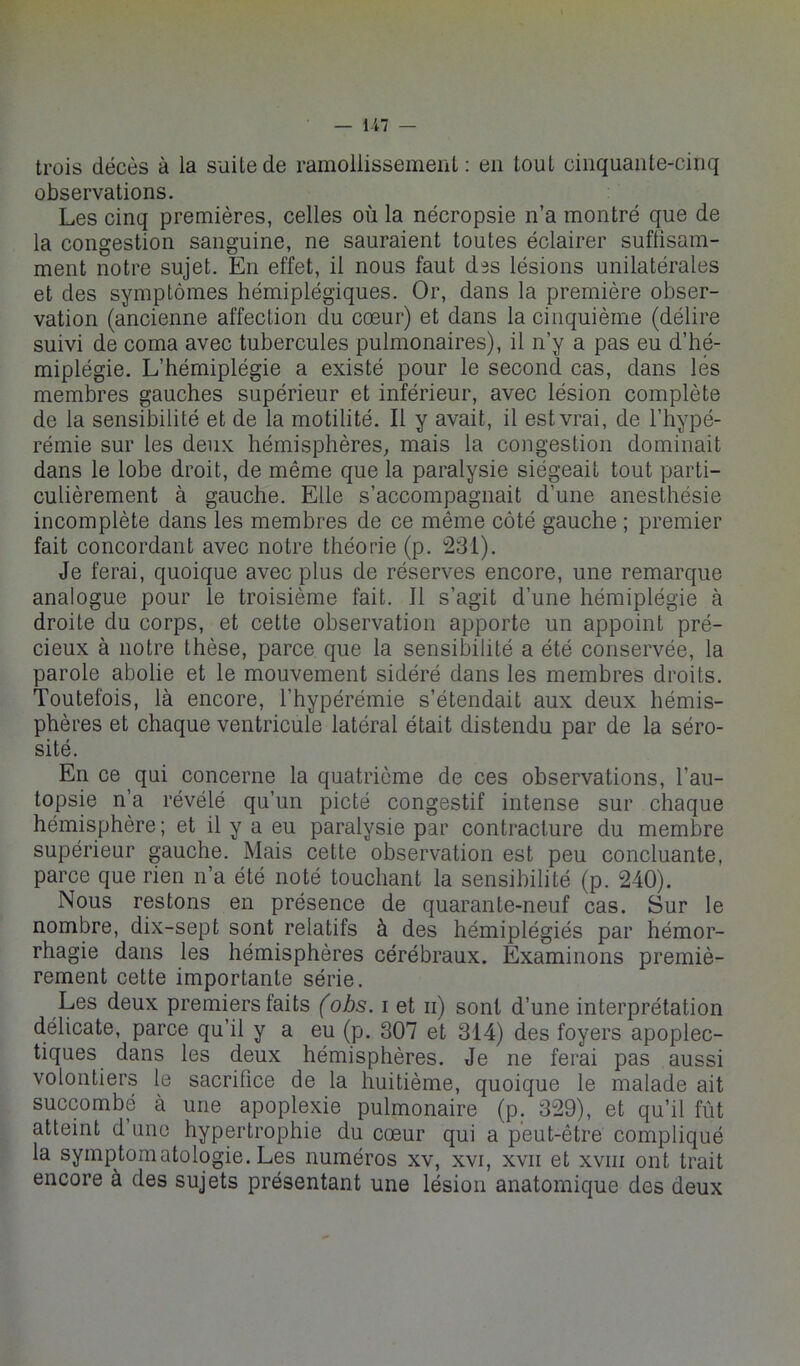 trois décès à la suite de ramollissement: en tout cinquante-cinq observations. Les cinq premières, celles où la nécropsie n’a montré que de la congestion sanguine, ne sauraient toutes éclairer sufüsam- ment notre sujet. En effet, il nous faut des lésions unilatérales et des symptômes hémiplégiques. Or, dans la première obser- vation (ancienne affection du cœur) et dans la cinquième (délire suivi de coma avec tubercules pulmonaires), il n’y a pas eu d’hé- miplégie. L’hémiplégie a existé pour le second cas, dans lés membres gauches supérieur et inférieur, avec lésion complète de la sensibilité et de la motilité. Il y avait, il est vrai, de l’hypé- rémie sur les deux hémisphères, mais la congestion dominait dans le lobe droit, de même que la paralysie siégeait tout parti- culièrement à gauche. Elle s’accompagnait d’une anesthésie incomplète dans les membres de ce même côté gauche ; premier fait concordant avec notre théorie (p. 231). Je ferai, quoique avec plus de réserves encore, une remarque analogue pour le troisième fait. Il s’agit d’une hémiplégie à droite du corps, et cette observation apporte un appoint pré- cieux à notre thèse, parce que la sensibilité a été conservée, la parole abolie et le mouvement sidéré dans les membres droits. Toutefois, là encore, l’hypérémie s’étendait aux deux hémis- phères et chaque ventricule latéral était distendu par de la séro- sité. En ce qui concerne la quatrième de ces observations, l’au- topsie n’a révélé qu’un pieté congestif intense sur chaque hémisphère; et il y a eu paralysie par contracture du membre supérieur gauche. Mais cette observation est peu concluante, parce que rien n’a été noté touchant la sensibilité (p. 240). Nous restons en présence de quarante-neuf cas. Sur le nombre, dix-sept sont relatifs à des hémiplégiés par hémor- rhagie dans les hémisphères cérébraux. Examinons premiè- rement cette importante série. Les deux premiers faits fobs. i et ii) sont d’une interprétation délicate, parce qu’il y a eu (p. 807 et 314) des foyers apoplec- tiques dans les deux hémisphères. Je ne ferai pas aussi volontiers le sacrifice de la huitième, quoique le malade ait succombé à une apoplexie pulmonaire (p. 329), et qu’il fût atteint d une hypertrophie du cœur qui a peut-être compliqué la symptomatologie. Les numéros xv, xvi, xvii et xviii ont trait encore à des sujets présentant une lésion anatomique des deux