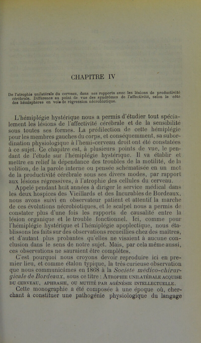 De l’atrophie unilatérale du cerveau, dans ses rapports avec les lésions de productivité cérébrale. Différence au point de vue des syndromes de 1 affectivité, selon le cote des hémisphères en voie de régression nécrobiotique. L’hémiplégie hystérique nous a permis d’étudier tout spécia- lement les lésions de l’affectivité cérébrale et de la sensibilité sous toutes ses formes. La prédilection de cette hémiplégie pour les membres gauches du corps, et conséquemment, sa subor- dination physiologique à l’hemi-cerveau droit ont été constatées à ce sujet. Ce chapitre est, à plusieurs points de vue, le pen- dant de l’étude sur l’hémiplégie hystérique. Il va établir et mettre en relief la dépendance des troubles de la motilité, de la volition, de la parole interne ou pensée schématisée en un mot de la productivité cérébrale sous ses divers modes, par rapport aux lésions régressives, à l’atrophie des cellules du cerveau. Appelé pendant huit années à diriger le service médical dans les deux hospices des Vieillards et des Incurables de Bordeaux, nous avons suivi en observateur patient et attentif la marche de ces évolutions nécrobiotiques, et le scalpel nous a permis de constater plus d’une fois les rapports de causalité entre la lésion organique et le trouble fonctionnel. Ici, comme pour l’hémiplégie hystérique et l’hémiplégie apoplectique, nous éta- blissons les faits sur des observations recueillies chez des maîtres, et d’autant plus probantes qu’elles ne visaient à aucune con- clusion dans le sens de notre sujet. Mais, par cela même aussi, ces observations ne sauraient être complètes. C’est pourquoi nous croyons devoir reproduire ici en pre- mier lieu, et comme étalon typique, la très curieuse observation que nous communicâmes en 1868 à la Société médico-chirur- gicale de Bordeaux, sous ce titre ; Atrophie unilatérale acquise DU CERVEAU, APHRASIE, OU MUTITÉ PAR AGÉNÉSIE INTELLECTUELLE. Cette monographie a été composée à une époque où, cher- chant à constituer une pathogénie physiologique du langage