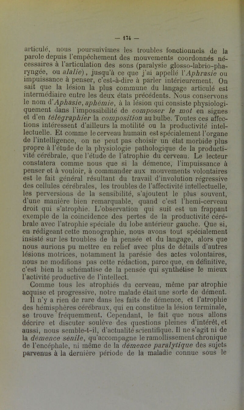 articulé, iious^ poursuivîmes les troubles fonctionnels de la parole depuis l’empêchement des mouvements coordonnés né- cessaires à l’articulation des sons (paralysie glosso-labrio-pha- ryngée, ou alalië), jusqu’à ce que j’ai appellé VAphrasie ou impuissance à penser, c’est-à-dire à parler intérieurement. On sait que la lésion la plus commune du langage articulé est intermédiaire entre les deux états précédents. Nous conservons le nom A Aphasie, aphémie, à la lésion qui consiste physiologi- quement dans l’impossibilité de composer le mot en signes et d’en télégraphier la composition au bulbe. Toutes ces affec- tions intéressent d’ailleurs la motilité ou la productivité intel- lectuelle. Et comme le cerveau humain est spécialement l’organe de l’intelligence, on ne peut pas choisir un état morbide plus propre à l’étude de la physiologie pathologique de la producti- vité cérébrale, que l’étude de l’atrophie du cerveau. Le lecteur constatera comme nous que si la démence, l’impuissance à penser et à vouloir, à commander aux mouvements volontaires est le fait général résultant du travail d'involution régressive des cellules cérébrales, les troubles de l’affectivité intellectuelle, les perversions de la sensibilité, s’ajoutent le plus souvent, d’une manière bien remarquable, quand c’est l’hemi-cerveau droit qui s’atrophie. L’observation qui suit est un frappant exemple de la coïncidence des pertes de la productivité céré- brale avec l’atrophie spéciale du lobe antérieur gauche. Que si, en rédigeant cette monographie, nous avons tout spécialement insisté sur les troubles de la pensée et du langage, alors que nous aurions pu mettre en relief avec plus de détails d’autres lésions motrices, notamment la parésie des actes volontaires, nous ne modifions pas cette rédaction, parce que, en définitive, c'est bien la schématise de la pensée qui synthétise le mieux l’activité productive de l’intellect. Gomme tous les atrophiés du cerveau, même par atrophie acquise et progressive, notre malade était une sorte de dément. 11 n’y a rien de rare dans les faits de démence, et l’atrophie des hémisphères cérébraux, qui en constitue la lésion terminale, se trouve fréquemment. Cependant, le fait que nous allons décrire et discuter soulève des questions pleines d’intérêt, et aussi, nous semble-t-il, d’actualité scientifique. Il ne s’agit ni de la démence sénile, qu’accompagne le ramollissement chronique de l’encéphale, ni même de la démence paralytique des sujets parvenus à la dernière période de la maladie connue sous le