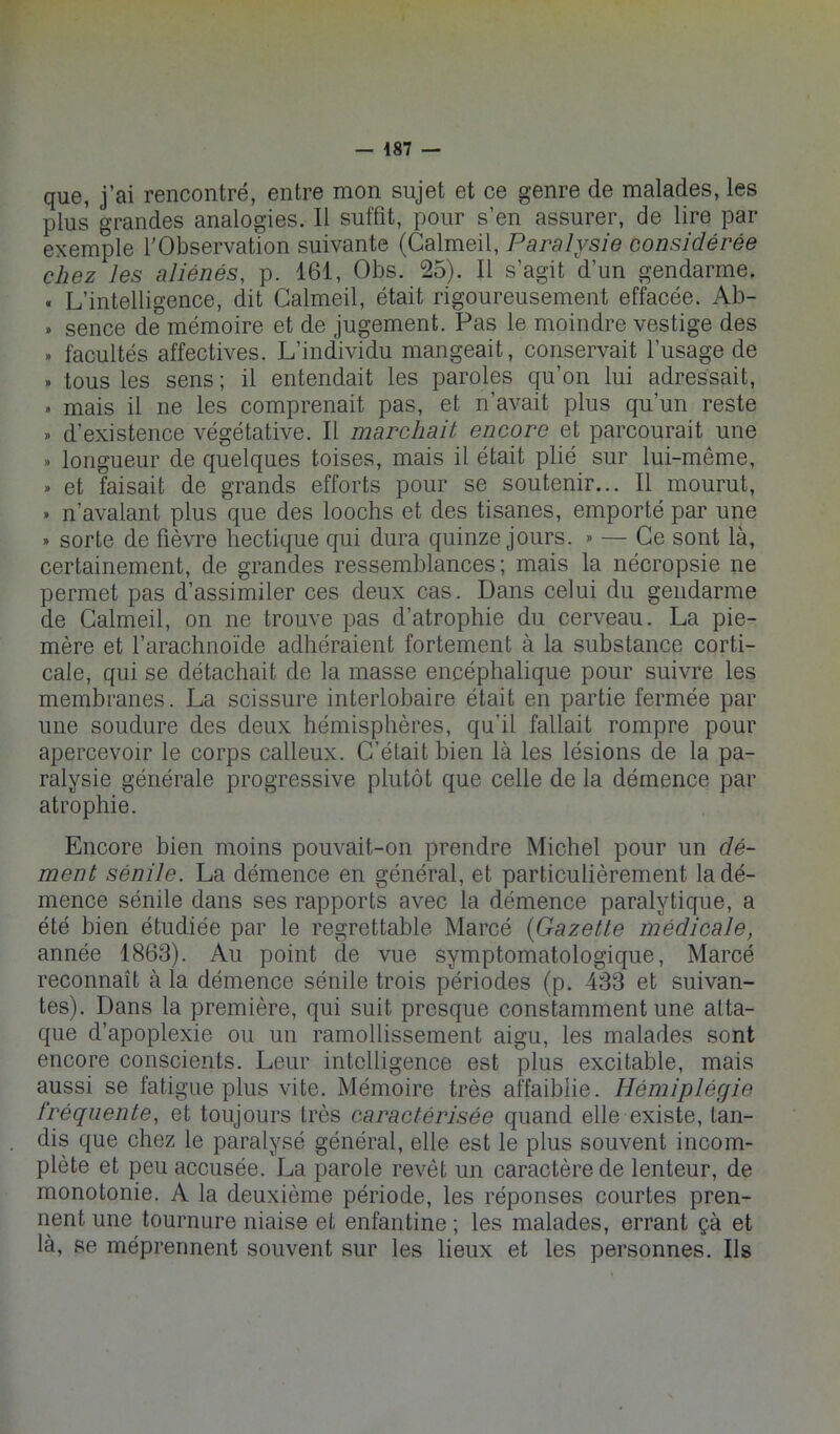 que, j’ai rencontré, entre mon sujet et ce genre de malades, les plus grandes analogies. Il suffit, pour s’en assurer, de lire par exemple l'Observation suivante (Calmeil, Paralysie considérée chez les aliénés, p. 161, Obs. 25). Il s’agit d’un gendarme. . L’intelligence, dit Calmeil, était rigoureusement effacée. Ab- . sence de mémoire et de jugement. Pas le moindre vestige des » facultés affectives. L’individu mangeait, conservait l’usage de » tous les sens ; il entendait les paroles qu’on lui adressait, » mais il ne les comprenait pas, et n’avait plus qu’un reste » d’existence végétative. Il marchait encore et parcourait une » longueur de quelques toises, mais il était plié sur lui-même, » et faisait de grands efforts pour se soutenir... Il mourut, » n’avalant plus que des loochs et des tisanes, emporté par une » sorte de fièvre hectique qui dura quinze jours. » — Ce sont là, certainement, de grandes ressemblances; mais la nécropsie ne permet pas d’assimiler ces deux cas. Dans celui du gendarme de Calmeil, on ne trouve pas d’atrophie du cerveau. La pie- mère et l’arachnoïde adhéraient fortement à la substance corti- cale, qui se détachait de la masse encéphalique pour suivre les membranes. La scissure interlobaire était en partie fermée par une soudure des deux hémisphères, qu’il fallait rompre pour apercevoir le corps calleux. C’était bien là les lésions de la pa- ralysie générale progressive plutôt que celle de la démence par atrophie. Encore bien moins pouvait-on prendre Michel pour un dé- ment sénile. La démence en général, et particulièrement la dé- mence sénile dans ses rapports avec la démence paralytique, a été bien étudiée par le regrettable Marcé {Gazette médicale, année 1863). Au point de vue symptomatologique, Marcé reconnaît à la démence sénile trois périodes (p. 433 et suivan- tes). Dans la première, qui suit presque constamment une atta- que d’apoplexie ou un ramollissement aigu, les malades sont encore conscients. Leur intelligence est plus excitable, mais aussi se fatigue plus vite. Mémoire très affaiblie. Hémiplégie fréquente, et toujours très caractérisée quand elle existe, tan- dis que chez le paralysé général, elle est le plus souvent incom- plète et peu accusée. La parole revêt un caractère de lenteur, de monotonie. A la deuxième période, les réponses courtes pren- nent une tournure niaise et enfantine ; les malades, errant çà et là, se méprennent souvent sur les lieux et les personnes. Ils