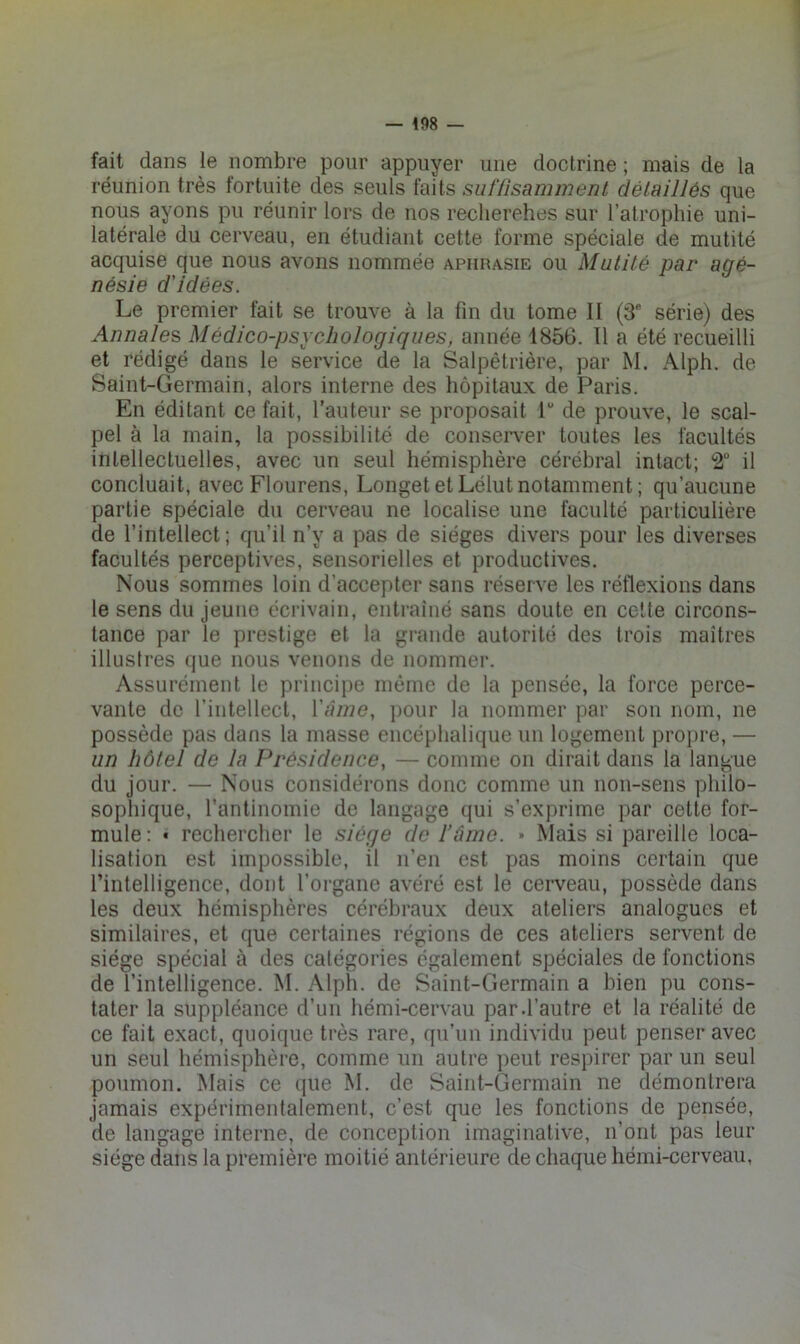 fait dans le nombre pour appuyer une doctrine ; mais de la réunion très fortuite des seuls faits sutïisanwient détaillés que nous ayons pu réunir lors de nos recherches sur l’atrophie uni- latérale du cerveau, en étudiant cette forme spéciale de mutité acquise que nous avons nommée apiirasie ou Mutité par agé- nésie d'idées. Le premier fait se trouve à la fin du tome 11 (3® série) des Annales Médico-psychologiques, année 1856. 11 a été recueilli et rédigé dans le service de la Salpêtrière, par M. Alph. de Saint-Germain, alors interne des hôpitaux de Paris. En éditant ce fait, l’auteur se proposait P de prouve, le scal- pel à la main, la possibilité de conserver toutes les facultés intellectuelles, avec un seul hémisphère cérébral intact; 2 il concluait, avec Flourens, Longet et Lélut notamment; qu’aucune partie spéciale du cerveau ne localise une faculté particulière de l’intellect; qu’il n’y a pas de sièges divers pour les diverses facultés perceptives, sensorielles et productives. Nous sommes loin d’accepter sans réserve les réflexions dans le sens du jeune écrivain, entraîné sans doute en celte circons- tance par le prestige et la grande autorité des trois maîtres illustres que nous venons de nommer. Assurément le principe même de la pensée, la force perce- vante de l’intellecl, Vànie, ])Our la nommer par son nom, ne possède pas dans la masse encéphalique un logement propre, — un hôtel de la Présidence, — comme on dirait dans la langue du jour. — Nous considérons donc comme un non-sens philo- sophique, l’antinomie de langage qui s’exprime par cette for- mule: • rechercher le siège de râino. » Mais si pareille loca- lisation est impossible, il n’en est pas moins certain que l’intelligence, dont l’organe avéré est le cerveau, possède dans les deux hémisphères cérébraux deux ateliers analogues et similaires, et que certaines régions de ces ateliers servent de siège spécial à des catégories également spéciales de fonctions de l’intelligence. M. Alph. de Saint-Germain a bien pu cons- tater la suppléance d’un hémi-cervau par.l’autre et la réalité de ce fait exact, quoique très rare, qu’un individu peut penser avec un seul hémisphère, comme un autre peut respirer par un seul poumon. Mais ce que M. de Saint-Germain ne démontrera jamais expérimentalement, c’est que les fonctions de pensée, de langage interne, de conception imaginative, n’ont pas leur siège dans la première moitié antérieure de chaque hémi-cerveau,