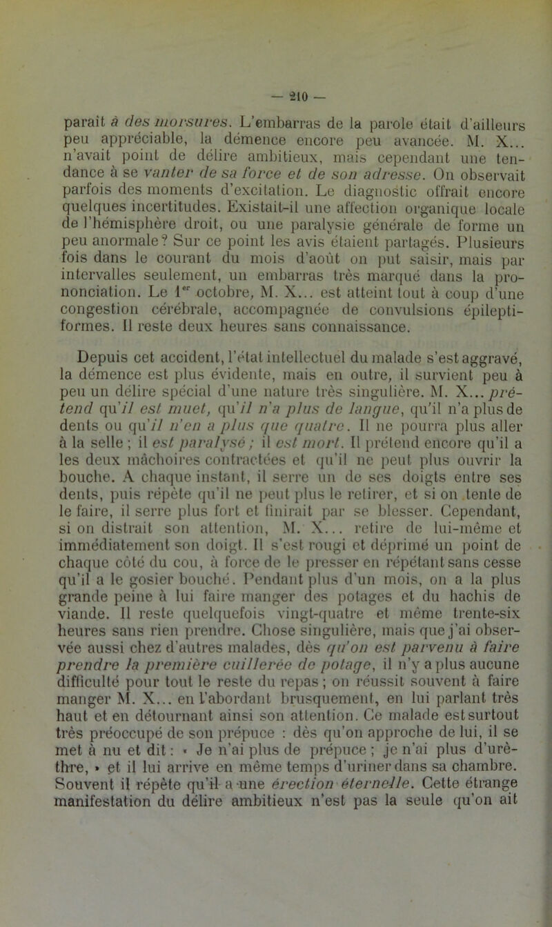 paraît à des morsures. L’embarras de la parole était d’ailleurs peu appréciable, la démence encore peu avancée. i\l. X... n’avait point de délire ambitieux, mais cependant une ten- dance à se vanter de sa force et de son adresse. On observait parlois des moments d’excitation. Le diagnostic offrait encore quelques incertitudes. Existait-il une affection organique locale de l’hémisphère droit, ou une paralysie générale de forme un peu anormale? Sur ce point les avis étaient partagés. Plusieurs fois dans le courant du mois d’août on put saisir, mais par intervalles seulement, un embarras très marcpié dans la pro- nonciation. Le 1 octobre, M. X... est atteint tout à coup d’une congestion cérébrale, accompagnée de convulsions épilepti- formes. Il reste deux heures sans connaissance. Depuis cet accident, l’état intellectuel du malade s’est aggravé, la démence est plus évidente, mais en outre, il survient peu à peu un délire spécial d’nne nature très singulière. M. X... pré- tend quj'I est muet, qu’// na plus de langue, qu'il n’a plus de dents ou qu’// n’en a plus ([uc quatre. Il ne pourra plus aller à la selle ; il est paralyse ; il est mort. Il prétend encore qu’il a les deux mâchoires contractées et (pi’il ne peut plus ouvrir la bouche. A. chaque instant, il serre un de ses doigts entre ses dents, puis répète qu’il ne i)eut plus le retirer, et si on tente de le faire, il serre plus fort et tiiiirait par se blesser. Cependant, si on distrait son attention, M. X... retire de lui-même et immédiatement son doigt. Il s’est rougi et déprimé un point de chaque côté du cou, à force de le presser en répétant sans cesse qu’il a le gosier bouché. Pendant plus d’un mois, on a la plus grande peine à lui faire manger des potages et du hachis de viande. Il reste quelquefois vingt-cpiatre et même trente-six heures sans rien prendre. Chose singulière, mais que j’ai obser- vée aussi chez d’autres malades, dès qu’on est parvenu à faire prendre la première cuillerée de potage, il n’y a plus aucune difticulté pour tout le reste du repas ; on réussit souvent à faire manger ^I. X... en l’abordant brusquement, en lui parlant très haut et en détournant ainsi son attention. Ce malade est surtout très préoccupé de son prépuce ; dès qu’on approche de lui, il se met à nu et dit : ■ Je n’ai plus de prépuce ; je n’ai plus d’urè- thre, » et il lui arrive en même temps d’uriner dans sa chambre. Souvent il répète qu’il a une érection éternelle. Cette étrange manifestation du délire ambitieux n’est pas la seule qu’on ait