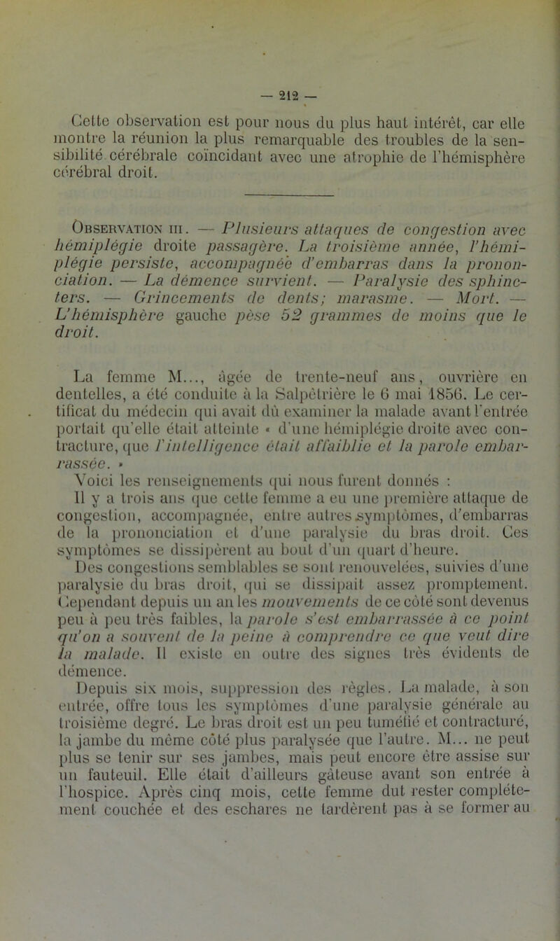 Celte observation est pour nous du plus haut intérêt, car elle montre la réunion la plus remarquable des troubles de la sen- sibilité cérébrale coïncidant avec une atrophie de l’hémisphère cérébral droit. Observation iii. — Plusieurs attaques de congestion avec hémiplégie droite passagère. La troisième année, l’hémi- plégie persiste, accompagnée d’embarras dans la pronon- ciation. — La démence survient. — Paralysie des sphinc- ters. — Grincements de dents; marasme. — Mort. — U hémisphère gauche pèse 52 grammes de moins que le droit. La femme M..., âgée de trente-neuf ans, ouvrière en dentelles, a été conduite à la Salpétrière le G mai 1856. Le cer- tificat du médecin qui avait dû examiner la malade avant l'entrée portait qu’elle était atteinte « d’une hémiplégie droite avec con- tracture, que rintelligence était affaiblie et la parole embar- rassée. » Voici les renseignements (|ui nous furent donnés : 11 y a trois ans (jue celle femme a eu une jiremière attaque de congestion, accomjiagnée, entre autresiiynujtùmes, d’embarras de la prononciation et d'une paralysie du bras droit. Ces symptômes se dissipèrent au bout d’un (juart d’heure. Des congestions semblables se sont renouvelées, suivies d’une paralysie du bras droit, (jui se dissipait assez })romptement. ( lependant depuis un an les mouvements de ce côté sont devenus peu à peu très faibles, la parole s’ost embarrassée à ce point qu’on a souvent de la peine à comprendre ce que veut dire la malade. 11 existe en outre des signes très évidents de démence. Depuis six mois, suppression des l'ègles. J^a malade, à son entrée, offre tous les symptômes d’une paralysie générale au troisième degré. Le bras droit est un peu tumétié et contracturé, la jambe du môme côté plus paralysée que l’autre. M... ne peut plus se tenir sur ses jambes, mais peut encore être assise sur un fauteuil. Elle était d’ailleurs gâteuse avant son entrée à l’hospice. Après cinq mois, celte femme dut rester complète- ment couchée et des eschares ne lardèrent pas à se former au