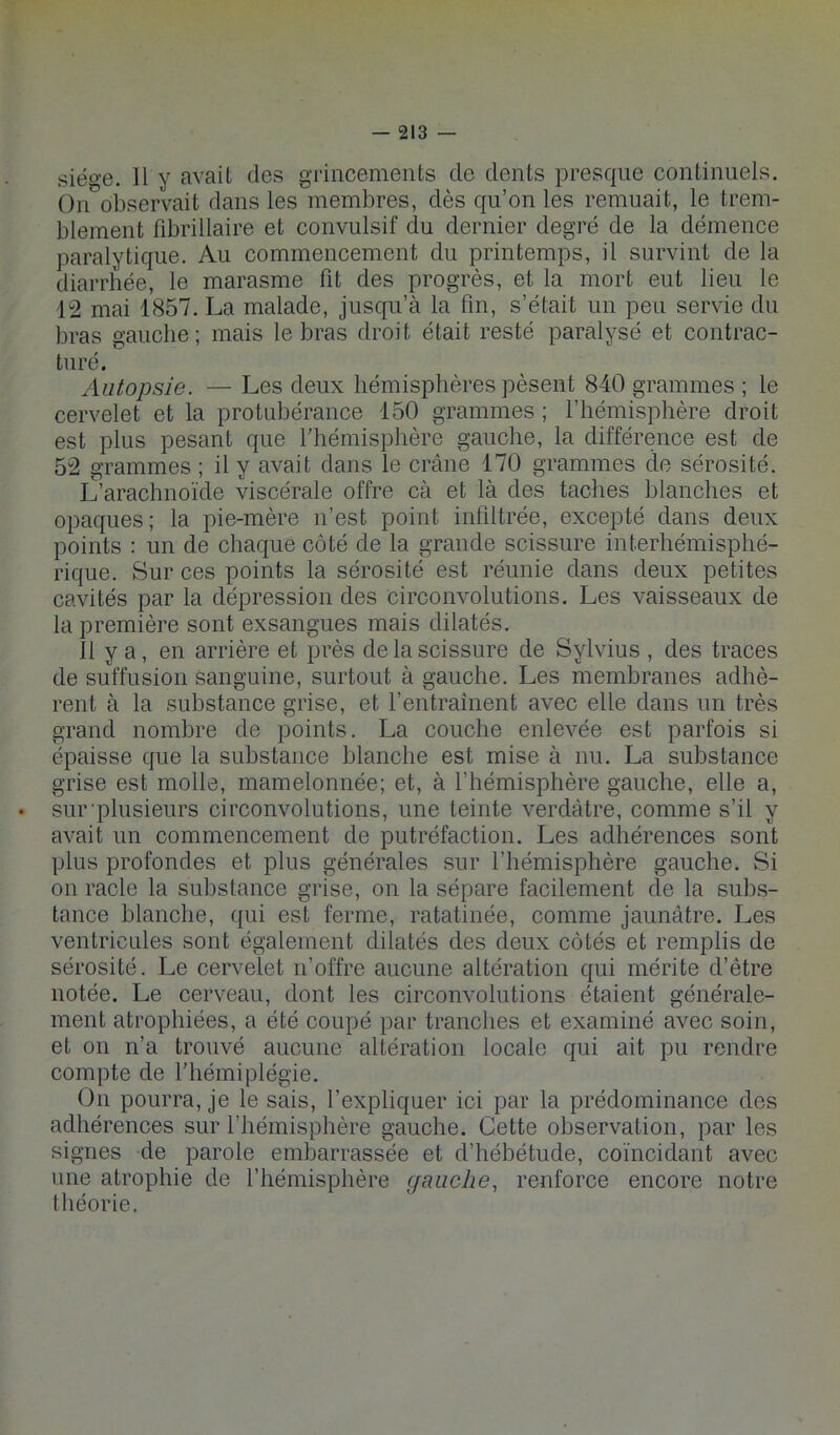 siéo‘e. 11 y avait des grincemeiits de dents presque continuels. On observait dans les membres, dès qu’on les remuait, le trem- blement fibrillaire et convulsif du dernier degré de la démence paralytique. Au commencement du printemps, il survint de la diarrhée, le marasme fit des progrès, et la mort eut lieu le 12 mai 1857. La malade, jusqu’à la fin, s’était un peu servie du bras gauche; mais le bras droit était resté paralysé et contrac- turé. Autopsie. — Les deux hémisphères pèsent 840 grammes ; le cervelet et la protubérance 150 grammes ; l’hémisphère droit est plus pesant que l'hémisphère gauche, la différence est de 52 grammes ; il y avait dans le crâne 170 grammes de sérosité. L’arachnoïde viscérale offre cà et là des taches blanches et opaques ; la pie-mère n’est point infiltrée, excepté dans deux points : un de chaque côté de la grande scissure interhémisphé- rique. Sur ces points la sérosité est réunie dans deux petites cavités par la dépression des circonvolutions. Les vaisseaux de la première sont exsangues mais dilatés. 11 y a, en arrière et près de la scissure de Sylvius , des traces de suffusion sanguine, surtout à gauche. Les membranes adhè- rent à la substance grise, et l’entraînent avec elle dans un très grand nombre de points. La couche enlevée est parfois si épaisse que la substance blanche est mise à nu. La substance grise est molle, mamelonnée; et, à l’hémisphère gauche, elle a, • sur‘plusieurs circonvolutions, une teinte verdâtre, comme s’il y avait un commencement de putréfaction. Les adhérences sont plus profondes et plus générales sur l’hémisphère gauche. Si on racle la substance grise, on la sépare facilement de la subs- tance blanche, qui est ferme, ratatinée, comme jaunâtre. Les ventricules sont également dilatés des deux côtés et remplis de sérosité. Le cervelet n’offre aucune altération qui mérite d’être notée. Le cerveau, dont les circonvolutions étaient générale- ment atrophiées, a été coupé par tranches et examiné avec soin, et on n’a trouvé aucune altération locale qui ait pu rendre compte de l'hémiplégie. On pourra, je le sais, l’expliquer ici par la prédominance des adhérences sur l’hémisphère gauche. Cette observation, par les signes de parole embarrassée et d’hébétude, coïncidant avec une atrophie de l’hémisphère gauche, renforce encore notre théorie.