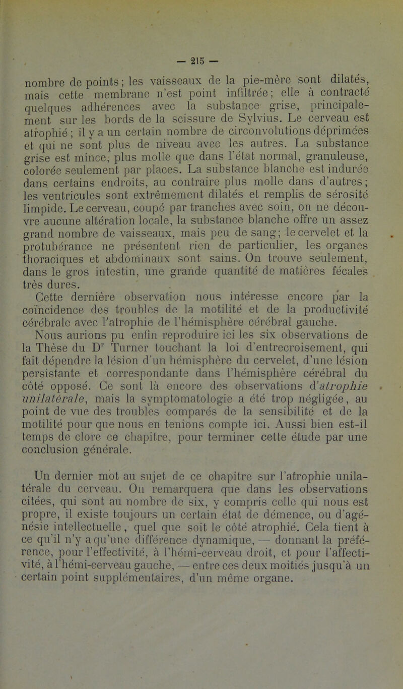 nombre de points ; les vaisseaux delà pie-mère sont dilatés, mais cette membrane n’est point infiltrée; elle à contracté quelques adhérences avec la substance grise, principale- ment sur les bords de la scissure de Sylvius. Le cerveau est atrophié ; il y a un certain nombre de circonvolutions déprimées et qui ne sont plus de niveau avec les autres. La substance grise est mince, plus molle que dans l’état normal, granuleuse, colorée seulement par places. La substance blanche est indurée dans certains endroits, au contraire plus molle dans d’autres ; les ventricules sont extrêmement dilatés et remplis de sérosité limpide. Le cerveau, coupé par tranches avec soin, on ne décou- vre aucune altération locale, la substance blanche offre un assez grand nombre de vaisseaux, mais peu de sang; le cervelet et la protubérance ne présentent rien de particulier, les organes thoraciques et abdominaux sont sains. On trouve seulement, dans le gros intestin, une grande quantité de matières fécales très dures. Cette dernière observation nous intéresse encore p‘ar la coïncidence des troubles de la motilité et de la productivité cérébrale avec Talrophie de l’hémisphère cérébral gauche. Nous aurions pu enfin reproduire ici les six observations de la Thèse du D’' Turner touchant la loi d’entrecroisement, qui fait dépendre la lésion d’un hémisphère du cervelet, d’une lésion persistante et correspondante dans l’hémisphère cérébral du côté opposé. Ce sont là encore des observations à.’atrophie . unilatérale, mais la symptomatologie a été trop négligée, au point de vue des troubles comparés de la sensibilité et de la motilité pour que nous en tenions compte ici. Aussi bien est-il temps de clore ce chapitre, pour terminer cette étude par une conclusion générale. Un dernier mot au sujet de ce chapitre sur l’atrophie unila- térale du cerveau. On remarquera que dans les observations citées, qui sont au nombre de six, y compris celle qui nous est propre, il existe toujours un certain état de démence, ou d’agé- nésie intellectuelle, quel que soit le côté atrophié. Cela tient à ce qu’il n’y a qu’une différence dynamique, —• donnant la préfé- rence, pour l’effectivité, à l’hémi-cerveau droit, et pour l’affecti- vité, à l’hémi-cerveau gauche, — entre ces deux moitiés jusqu’à un certain point supplémentaires, d’un même organe.