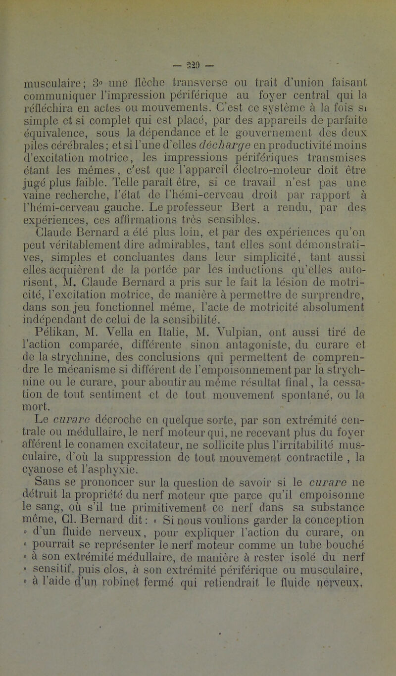 musculaire; 3° une llcclic transverse ou trait d’union faisant communiquer l’impression périférique au foyer central qui la réfléchira en actes ou mouvements. C’est ce système à la fois sj simple et si complet qui est placé, par des appareils de parfaite équivalence, sous la dépendance et le gouvernement des deux })iles cérébrales ; et si l’une d’elles décharge en productivité moins d’excitation motrice, les impressions périfériques transmises étant les mêmes, c'est que l’appareil électro-moteur doit être jugé plus faible. Telle paraît être, si ce travail n’est pas une vaine recherche, l’état de l’hémi-cerveau droit par rapport à l’hémi-cerveau gauche. Le professeur Bert a rendu, par des expériences, ces affirmations très sensibles. Claude Bernard a été plus loin, et par des expériences qu’on peut véritablement dire admirables, tant elles sont démonstrati- ves, simples et concluantes dans leur simplicité, tant aussi elles acquièrent de la portée par les inductions qu’elles auto- risent, M. Claude Bernard a pris sur le fait la lésion de motri- cité, l’excitation motrice, de manière à permettre de surprendre, dans son jeu fonctionnel même, l’acte de motricité absolument indépendant de celui de la sensibilité. Pélikan, M. Vella en Italie, M. Yulpian, ont aussi tiré de l’action comparée, différente sinon antagoniste, du curare et de la strychnine, des conclusions qui permettent de compren- dre le mécanisme si différent de rempoisonnementpar la strych- nine ou le curare, pour aboutir au même résultat final, la cessa- tion de tout sentiment et de tout mouvement spontané, ou la mort. Le curare décroche en quelque sorte, par son extrémité cen- trale ou médullaire, le nerf moteur qui, ne recevant plus du foyer afférent le conamen excitateur, ne sollicite plus l’irritabilité mus- culaire, d’où la suppression de tout mouvement contractile , la cyanose et l’asphyxie. Sans se prononcer sur la question de savoir si le curare ne détruit la propriété du nerf moteur que parce qu’il empoisonne le sang, où s’il tue primitivement ce nerf dans sa substance même. Cl. Bernard dit: « Si nous voulions garder la conception » d’un fluide nerveux, pour expliquer l’action du curare, on » pourrait se représenter le nerf moteur comme un tube bouché » à son extrémité médullaire, de manière à rester isolé du nerf » sensitif, puis clos, à son extrémité périférique ou musculaire, ” à l’aide d’un robinet fermé qui retiendrait le fluide nerveux;,