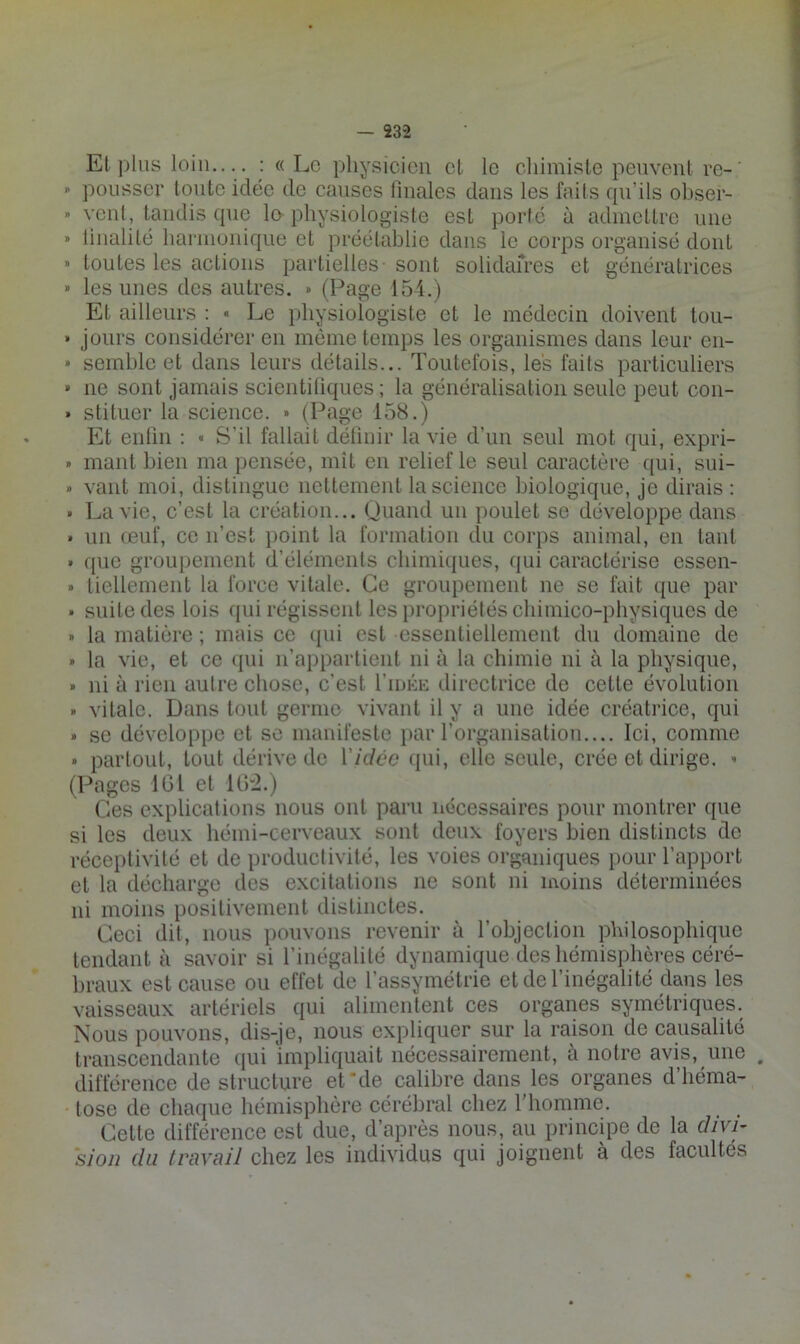 Et plus loin— : « Le physicien et le chimiste peuvent re-' ^ pousser toute idée de causes finales dans les faits qu’ils ohser- » yeni, tandis que le physiologiste est porte à admettre une » linalité harmonique et préétablie dans le corps organisé dont » toutes les actions partielles- sont solidafres et génératrices » les unes des autres. » (Page 154.) Et ailleurs : « Le physiologiste et le médecin doivent tou- • jours considérer en môme temps les organismes dans leur en- » semble et dans leurs détails... Toutefois, les faits particuliers » ne sont jamais scientifiques; la généralisation seule peut con- » stituer la science. » (Page 158.) Et enfin : « S’il fallait détiuir la vie d’un seul mot qui, expri- » niant bien ma pensée, mît en relief le seul caractère c[ui, sui- » vaut moi, distingue nettement la science biologique, je dirais ; • La vie, c’est la création... Quand un poulet se développe dans » un œuf, ce n’est iioint la formation du corps animal, en tant » que groupement d’éléments chimiques, qui caractérise essen- » tiellement la force vitale. Ce groupement ne se fait que par » suite des lois qui régissent les propriétés chimico-physiques de » la matière ; mais ce tpii est essentiellement dn domaine de » la vie, et ce ipii n’appartient ni à la chimie ni à la physique, » ni à rien autre chose, c’est I’iuke directrice de cette évolution . vitale. Dans tout germe vivant il y a une idée créatrice, qui » se développe et se manifeste par rorganisation.... Ici, comme • partout, tout dérive de Vicicc qui, elle seule, crée et dirige. ^ (Pages IGl et 1G“2.) Ces explications nous ont paru nécessaires pour montrer que si les deux hémi-cerveaux sont deux foyers bien distincts de réceptivité et de productivité, les voies organiques i)our l’apport et la décharge des excitations ne sont ni moins déterminées ni moins positivement distinctes. Ceci dit, nous pouvons revenir à l’objection philosophique tendant à savoir si l’inégalité dynamique des hémisphères céré- braux est cause ou effet de l’assymétrie et de l’inégalité dans les vaisseaux artériels qui alimentent ces organes symétriques. Nous pouvons, dis-je, nous expliquer sur la raison de causalité transcendante (jui impliquait nécessairement, à notre avis, une . différence de structure ethle calibre dans les organes d’héma- tose de chaque hémisphère cérébral chez l’homme. Cette différence est due, d’après nous, au principe de la divi- sion (lu travail chez les individus qui joignent à des facultés