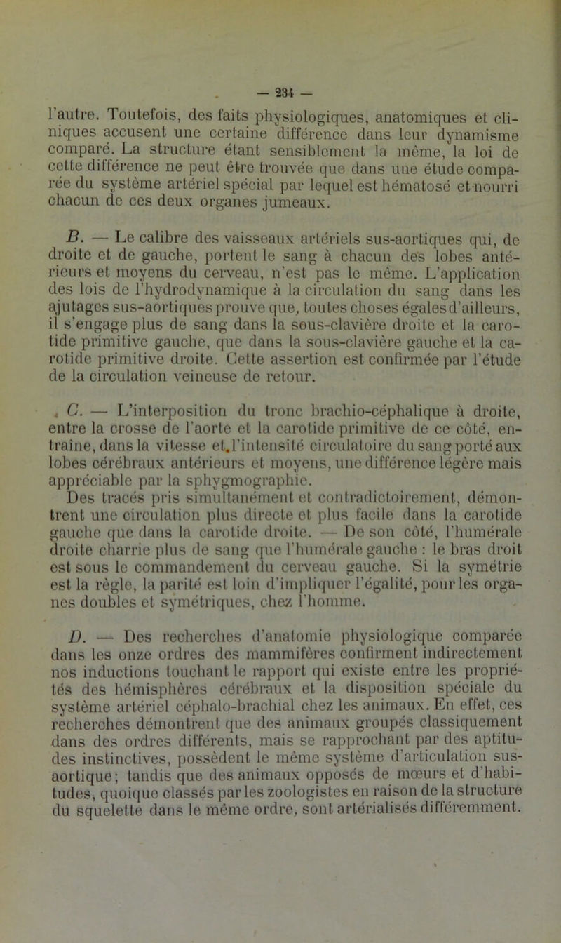 1 autre. Toutefois, des faits physiologiques, anatomiques et cli- niques accusent une certaine différence dans leur dynamisme comparé. La structure étant sensiblement la môme, la loi de cette différence ne peut être trouvée que dans une étude compa- rée du système artériel spécial par lequel est liématosé et noiirri chacun de ces deux organes jumeaux. B. — Le calibre des vaisseaux artériels sus-aortiques qui, de droite et de gauche, portent le sang à chacun des lobes anté- rieurs et moyens du cerveau, n’est pas le même. L’application des lois de l’hydrodynamique à la circulation du sang dans les ajutages sus-aortiques prouve que, toutes choses égales d’ailleurs, il s’engage plus de sang dans la sous-clavière droite et la caro- tide primitive gauche, que dans la sous-clavière gauche et la ca- rotide primitive droite. Cette assertion est conlirmée par l’étude de la circulation veineuse de retour. , Ü. — I/interposition du tronc hrachio-céphalique à droite, entre la crosse de l’aorte et la carotide primitive de ce côté, en- traîne, dans la vitesse et.l’intensité circulatoire du sang porté aux lobes cérébraux antérieurs et moyens, une différence légère mais appréciable par la sphygmograj)hie. Des tracés i)ris simultanément et contradictoirement, démon- trent une circulation plus directe et j)his facile dans la carotide gauche que dans la carotide droite. — De son côté, l’huinérale droite charrie plus de sang que l’humérale gauche : le bras droit est sous le commandement du cerveau gauche. Si la symétrie est la règle, la parité est loin d’impliquer l’égalité, pouiTes orga- nes doubles et symétri([ues, cliey. i’iioinme. I). — Des recherches d’anatomie physiologique comparée dans les onze ordres des mammifères contirment indirectement nos inductions touchant le rapport ({ui existe entre les proprié- tés des hémisphères cérébraux et la disposition spéciale du système artériel céphalo-brachial chez les animaux. En ellet, ces recherches démontrent que des animaux groupés classiquement dans des ordres différents, mais se rapprochant par des aptitu- des instinctives, ]>ossèdent le même système d’articulation sus- aortique; tandis que des animaux opposés de mœurs et d’habi- tudes, quoique classés parles zoologistes en raison de la structure du squelette dans le même ordre, sont artérialisés difléremment.