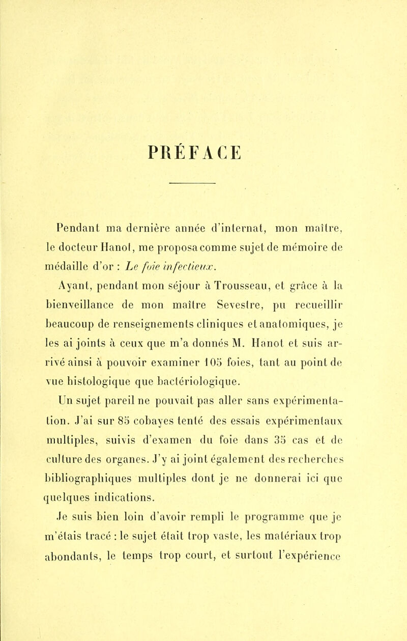 PRÉFACE Pendant ma dernière année d'internat, mon maître, le docteur Hanoi, me proposa comme sujet de mémoire de médaille d'or : Le fuie infectieux. Ayant, pendant mon séjour à Trousseau, et grâce à la bienveillance de mon maître Se\eslre, pu recueillir beaucoup de renseignements cliniques et analomiques, je les ai joints à ceux que m'a donnés M. Hanot et suis ar- rivé ainsi à pouvoir examiner 105 foies, tant au point de vue histologique que bactériologique. Un sujet pareil ne pouvait pas aller sans expérimenta- tion. J'ai sur 85 cobayes tenté des essais expérimentaux multiples, suivis d'examen du foie dans 35 cas et de culture des organes. J'y ai joint également des recberches bibliographiques multiples dont je ne donnerai ici que quelques indications. Je suis bien loin d'avoir rempli le programme que je m'étais tracé : le sujet était trop vaste, les matériaux trop abondants, le temps trop court, et surtout l'expérience