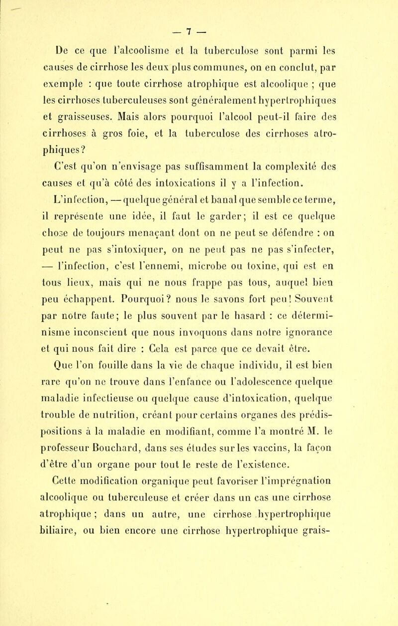 De ce que Talcoolisine et la tuberculose sont parmi les causes de cirrhose les deux plus communes, on en conclut, par exemple : que toute cirrhose atrophique est alcoolique ; que les cirrhoses tuberculeuses sont généralement hypertrophiques et graisseuses. Mais alors pourquoi l'alcool peut-il faire des cirrhoses à gros foie, et la tuberculose des cirrhoses atro- phiques? C'est qu'on n'envisage pas suffisamment la complexité des causes et qu'à côté des intoxications il y a l'infection. L'infection, —quelque général et banal que semble ce terme, il représente une idée, il faut le garder; il est ce quelque cho3e de toujours menaçant dont on ne peut se défendre : on peut ne pas s'intoxiquer, on ne peut pas ne pas s'infecter, — l'infection, c'est l'ennemi, microbe ou toxine, qui est en tous lieux, mais qui ne nous frappe pas tous, auquel bien peu échappent. Pourquoi? nous le savons fort peu! Souvent par notre faute; le plus souvent par le hasard : ce détermi- nisme inconscient que nous invoquons dans notre ignorance et qui nous fait dire : Cela est parce que ce devait être. Que l'on fouille dans la vie de chaque individu, il est bien rare qu'on ne trouve dans l'enfance ou l'adolescence quelque maladie infectieuse ou quelque cause d'intoxication, quelque trouble de nutrition, créant pour certains organes des prédis- positions à la maladie en modifiant, comme l'a montré M. le professeur Bouchard, dans ses études sur les vaccins, la façon d'être d'un organe pour tout le reste de l'existence. Cette modification organique peut favoriser l'imprégnation alcoolique ou tuberculeuse et créer dans un cas une cirrhose atrophique ; dans un autre, une cirrhose hypertrophique biliaire, ou bien encore une cirrhose hypertrophique grais-