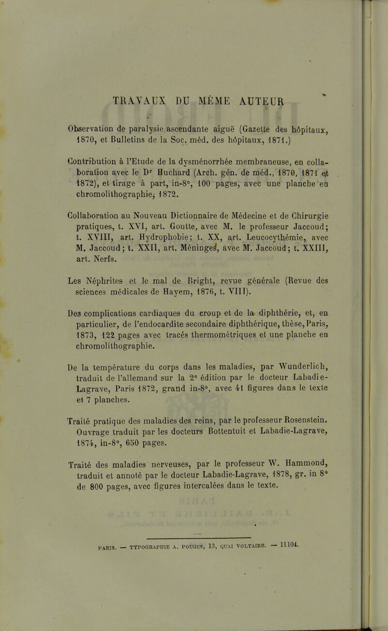 TRAVAUX DU MÊME AUTEUR Observation de paralysie ascendante aiguë (Gazette des hôpitaux, 1870, et Bulletins de la Soc. méd. des hôpitaux, 1871.) Contribution à l'Etude de la dysménorrhée membraneuse, en colla- boration avec le Huchard (Arch. gén. de méd., 1870, 1871 Qt 1872), et tirage à part, in-8°, 100 pages, avec une planche eu chromolithographie,- 1872. Collaboration au Nouveau Dictionnaire de Médecine et de Chirurgie pratiques, t. XVI, art. Goutte, avec M. le professeur Jaccoud; t. XVIII, art. Hydrophobie; t. XX, art. Leucocythémie, avec M. Jaccoud; t. XXII, art. Méninge^, avec M. Jaccoud; t. XXIII, art. Nerfs. Les Néphrites et le mal de Bright, revue générale (Revue des sciences médicales de Hayem, 1876, t. VIll). Des complications cardiaques du croup et de la diphthérie, et, en particulier, de l'endocardite secondaire diphthérique, thèse, Paris, 1873, 122 pages avec tracés thermométriques et une planche en chromolithographie. De la température du corps dans les maladies, par Wunderlich, traduit de l'allemand sur la 2 édition par le docteur Labadie- Lagrave, Paris 1872, grand in-8°, avec 41 figures dans le texte et 7 planches. Traité pratique des maladies des reins, par le professeur Rosenstein. Ouvrage traduit par les docteurs Bottentuit et Labadie-Lagrave, 1874, in-8°, 650 pages. Traité des maladies nerveuses, par le professeur W. Hammond, traduit et annoté par le docteur Labadie-Lagrave, 1878, gr. in 8» de 800 pages, avec figures intercalées dans le texte. fARIS. — TYPOGRA-PIIIE A. POUGIN, 13, QUAI VOLTAIRE. — 11104.