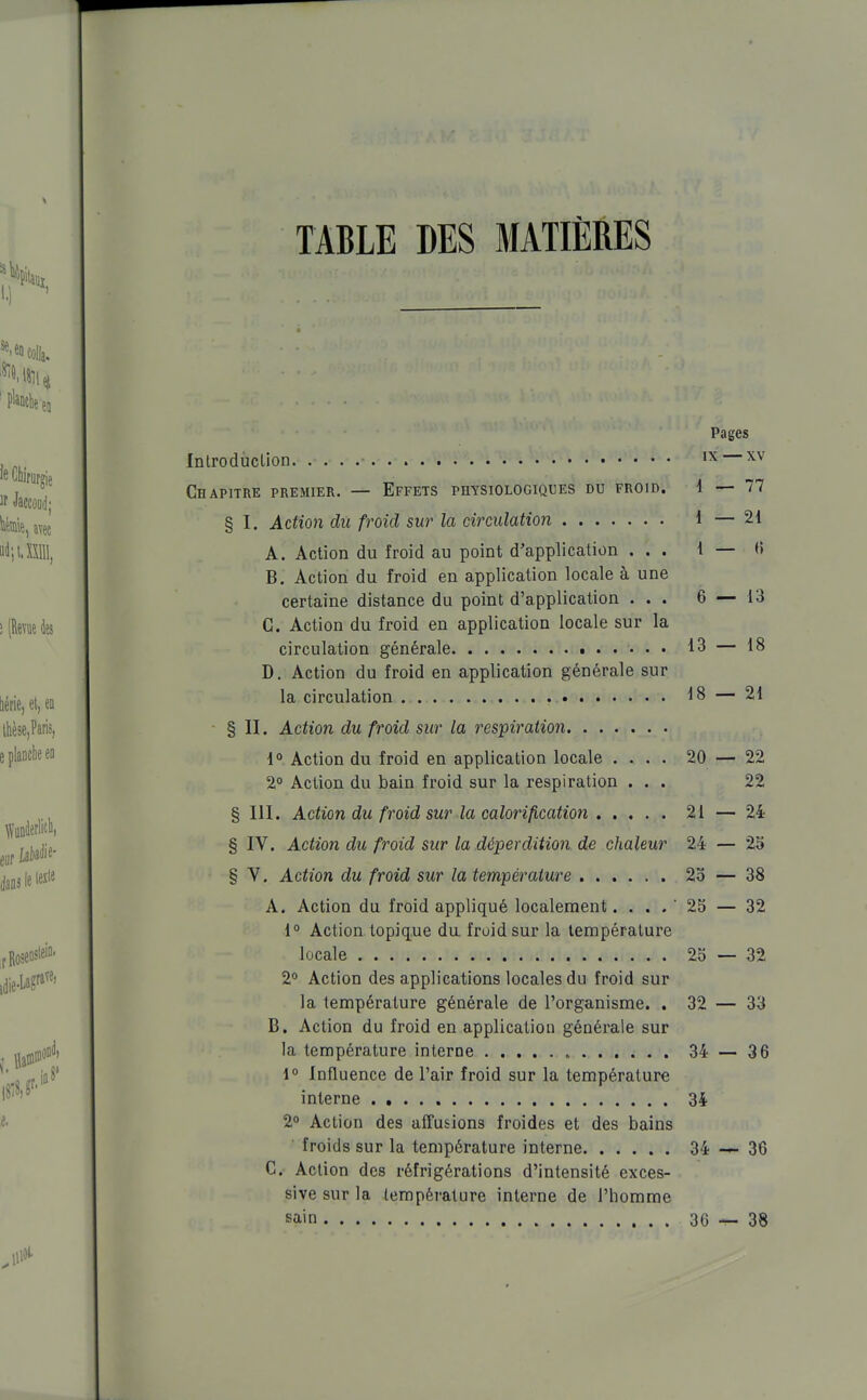 TABLE DES MATIÈRES Pages Introdùclion — x^' Chapitre premier. — Effets physiologiques du froid. 1—77 § I. Actio7i du froid sur la circulation 1 — 21 A. Action du froid au point d'application ... 1—0 B. Action du froid en application locale à une certaine distance du point d'application ... 6 — 13 C. Action du froid en application locale sur la circulation générale 13 — 18 D. Action du froid en application générale sur la circulation 18 — 21 § II. Action du froid sur la respiration 1° Action du froid en application locale .... 20 — 22 2° Action du bain froid sur la respiration ... 22 § III. Action du froid sur la calorification 21 — 24 § IV. Action du froid sur la déperdition de chaleur 24 — 25 § V. Action du froid sur la température 2o — 38 A. Action du froid appliqué localement. . . . ' 25 — 32 1° Action topiq.ue du froid sur la température locale 25—32 2 Action des applications locales du froid sur la température générale de l'organisme. . 32 — 33 B. Action du froid en application générale sur la température interne 34 — 36 \° Influence de l'air froid sur la température interne 34 2° Action des affusions froides et des bains • froids sur la température interne 34 36 C. Action des réfrigérations d'intensité exces- sive sur la température interne de l'homme