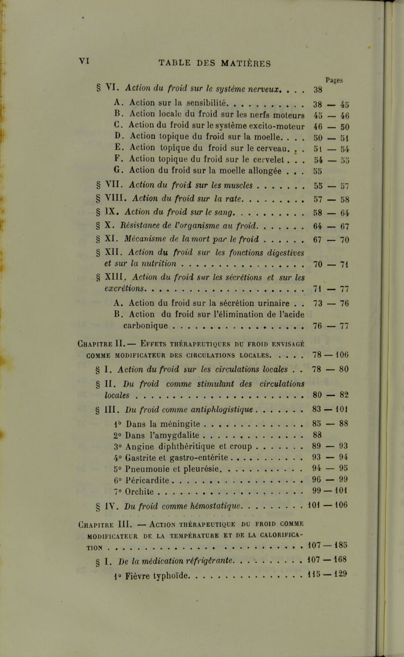 Pages § VI. Action du froid sur le système nerveux. ... 38 A. Action sur la sensibilité 38 45 B. Action locale du froid sur les nerfs moteurs 45 — 46 C. Action du froid sur le système excito-moleur 46 — 50 D. Action topique du froid sur la moelle. ... 50 51 E. Action topique du froid sur le cerveau. . . 5l — 54 F. Action topique du froid sur le cervelet... 54 — 55 G. Action du froid sur la moelle allongée ... 55 § VII. Action du froid sur les muscles 55 — 57 § VIII. Action du froid sur la rate 57 — 58 § IX, Action du froid sur le sang 58 — 64 § X. Résistance de Vorganisme au froid 64 — 67 § XI. Mécanisme de la mort par le froid 67 — 70 § XII. Action du froid sur les fonctions digestives i et sur la nutrition 70 — 71 § XIII. Action du froid sur les sécrétions et sur les excrétions 71 — 77 A. Action du froid sur la sécrétion urinaire . . 73 — 76 B. Action du froid sur l'élimination de l'acide carbonique 76 — 77 Chapitre II.— Effets thérapeutiques du froid envisagé COMME modificateur DES CIRCULATIONS LOCALES 78 — 106 § I. Action du froid sur les circulations locales . . 78 — 80 § II. Du froid comme stimulant des circulations locales 80 — 82 § III. Du froid comme antiphlogistique 83 — 101 1° Dans la méningite 85 — 88 2° Dans l'amygdalite 88 | 3° Angine diphthéritique et croup 89 — 93 4° Gastrite et gastro-entérite 93 — 94 ' 5° Pneumonie et pleurésie 94 — 95 j 6° Péricardite 96 — 99 ' 7» Orchite 99 — 101 | § IV. Du froid comme hémostatique 101—106 Chapitre III. — Action thérapeutique du froid comme | MODIFICATEUR DE LA TEMPÉRATURE ET DE LA CALORIFICA- TION 107-185 § I. De la médication réfrigérante 107 — 168 1° Fièvre typhoïde H5 — 129