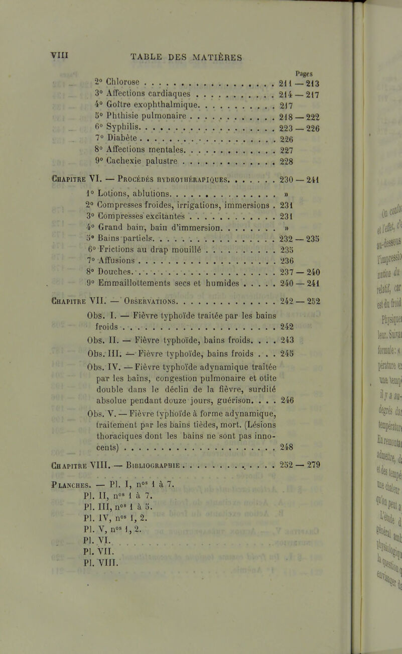 Pages 2° Chlorose 211 213 3° AfTections cardiaques 214 — 217 40 Goître exophthalmique 2)7 S Phlhisie pulmonaire 218 222 G Syphilis. 223 — 226 70 Diabète 226 S° Affections mentales 227 9° Cachexie palustre 228 Chapitre VI. — Procédés hydrothérapiques 230 — 241 1° Lotjons, ablutions » 2° Compresses froides, irrigations, immersions . 231 3° Compresses excitantes 231 4° Grand bain, bain d'immersion » b Bains partiels. 232 — 233 6° Frictions au drap mouillé . 23S 70 Affusions 236 8° Douches. 237 — 240 9° Emroaillottements secs et humides 240 — 241 Chapitre VII. — ObseIrvations 242 — 252 Obs. I. — Fièvre typhoïde traitée par les bains froids 242 Obs. II. — Fièvre typhoïde, bains froids. . . . 243 Obs. III. — Fièvre typhoïde, bains froids . . . 24S Obs. IV. —Fièvre typhoïde adynamique traitée par les bains, congestion pulmonaire et otite double dans le déclin de la fièvre, surdité absolue pendant douze jours, guérison. . . . 246 Obs. V. — Fièvre typhoïde à forme adynamique, traitement par les bains tièdes, mort. (Lésions thoraciques dont les bains ne sont pas inno- cents) 248 Chapitre VIII. — Bibliographie ... 252 —279 Planches. — Pl. I, 1 à 7. Pl. II, n°M à 7. Pl. III, no^ 1 à 0. Pl. IV, n°<^ 1, 2. Pl. V, n°« 1,2. Pl. VI. Pl. VIL Pl. VIII.