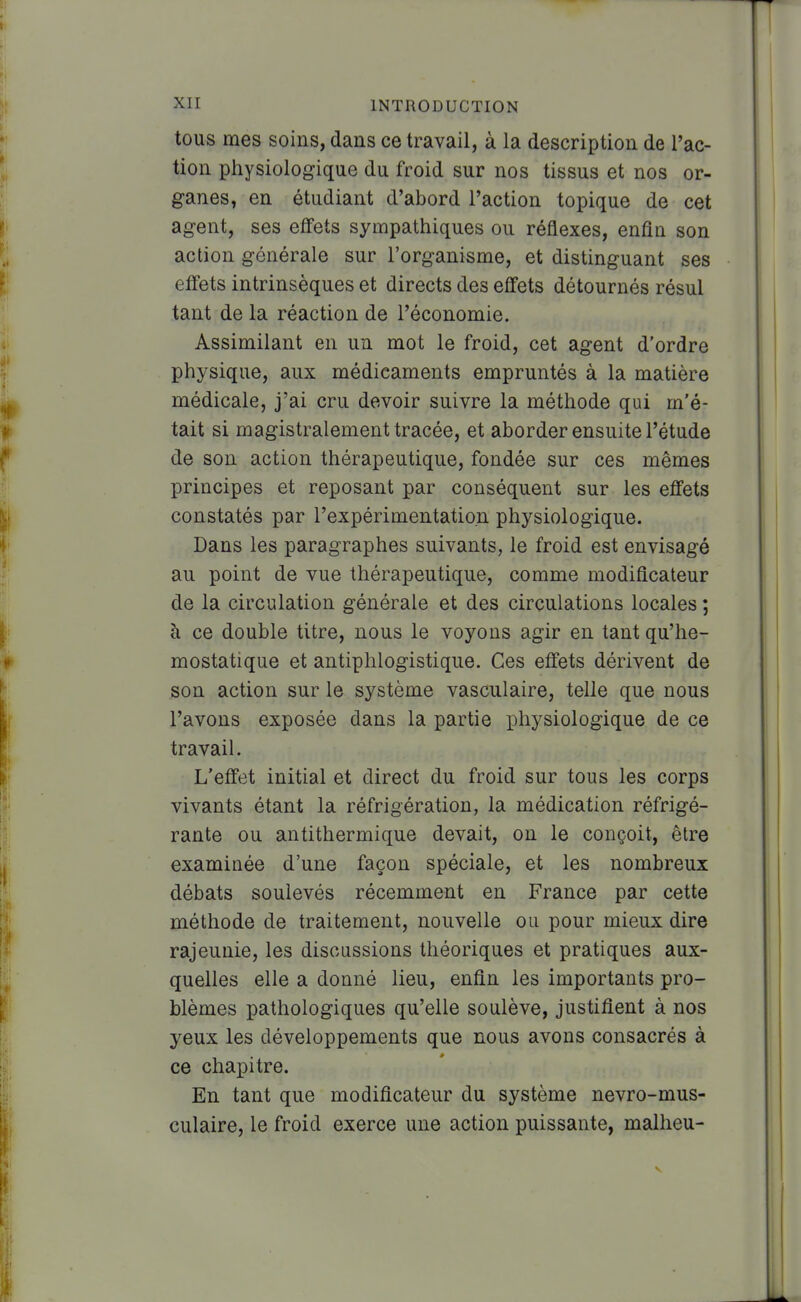 tous mes soins, dans ce travail, à la description de l'ac- tion physiologique du froid sur nos tissus et nos or- ganes, en étudiant d'abord l'action topique de cet agent, ses efifets sympathiques ou réflexes, enfin son action générale sur l'organisme, et distinguant ses eifets intrinsèques et directs des effets détournés résul tant de la réaction de l'économie. Assimilant en un mot le froid, cet agent d'ordre physique, aux médicaments empruntés à la matière médicale, j'ai cru devoir suivre la méthode qui m'é- tait si magistralement tracée, et aborder ensuite l'étude de son action thérapeutique, fondée sur ces mêmes principes et reposant par conséquent sur les effets constatés par l'expérimentation physiologique. Dans les paragraphes suivants, le froid est envisagé au point de vue thérapeutique, comme modificateur de la circulation générale et des circulations locales ; à ce double titre, nous le voyons agir en tant qu'hé- mostatique et antiphlogistique. Ces effets dérivent de son action sur le système vasculaire, telle que nous l'avons exposée dans la partie physiologique de ce travail. L'effet initial et direct du froid sur tous les corps vivants étant la réfrigération, la médication réfrigé- rante ou antithermique devait, on le conçoit, être examinée d'une façon spéciale, et les nombreux débats soulevés récemment en France par cette méthode de traitement, nouvelle ou pour mieux dire rajeunie, les discussions théoriques et pratiques aux- quelles elle a donné lieu, enfin les importants pro- blèmes pathologiques qu'elle soulève, justifient à nos yeux les développements que nous avons consacrés à ce chapitre. En tant que modificateur du système nevro-mus- culaire, le froid exerce une action puissante, malheu-