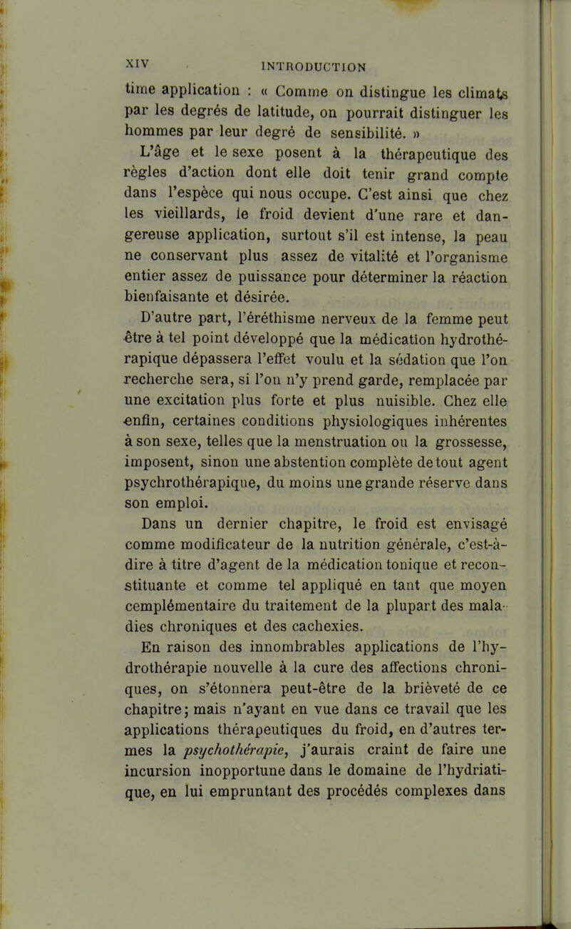 time application : « Comme on distingue les climats par les degrés de latitude, on pourrait distinguer les hommes par leur degré de sensibilité. » L'âge et le sexe posent à la thérapeutique des règles d'action dont elle doit tenir grand compte dans l'espèce qui nous occupe. C'est ainsi que chez les vieillards, le froid devient d'une rare et dan- gereuse application, surtout s'il est intense, la peau ne conservant plus assez de vitalité et l'organisme entier assez de puissance pour déterminer la réaction bienfaisante et désirée. D'autre part, l'éréthisme nerveux de la femme peut ^tre à tel point développé que la médication hydrothé- rapique dépassera l'effet voulu et la sédation que l'on recherche sera, si l'on n'y prend garde, remplacée par une excitation plus forte et plus nuisible. Chez elle «nfln, certaines conditions physiologiques inhérentes à son sexe, telles que la menstruation ou la grossesse, imposent, sinon une abstention complète de tout agent psychrothérapique, du moins une grande réserve dans son emploi. Dans un dernier chapitre, le froid est envisagé comme modificateur de la nutrition générale, c'est-à- dire à titre d'agent de la médication tonique et recon- stituante et comme tel appliqué en tant que moyen cemplémentaire du traitement de la plupart des mala- dies chroniques et des cachexies. En raison des innombrables applications de l'hy- drothérapie nouvelle à la cure des affections chroni- ques, on s'étonnera peut-être de la brièveté de ce chapitre ; mais n'ayant en vue dans ce travail que les applications thérapeutiques du froid, en d'autres ter- mes la psychothérapie, j'aurais craint de faire une incursion inopportune dans le domaine de l'hydriati- que, en lui empruntant des procédés complexes dans