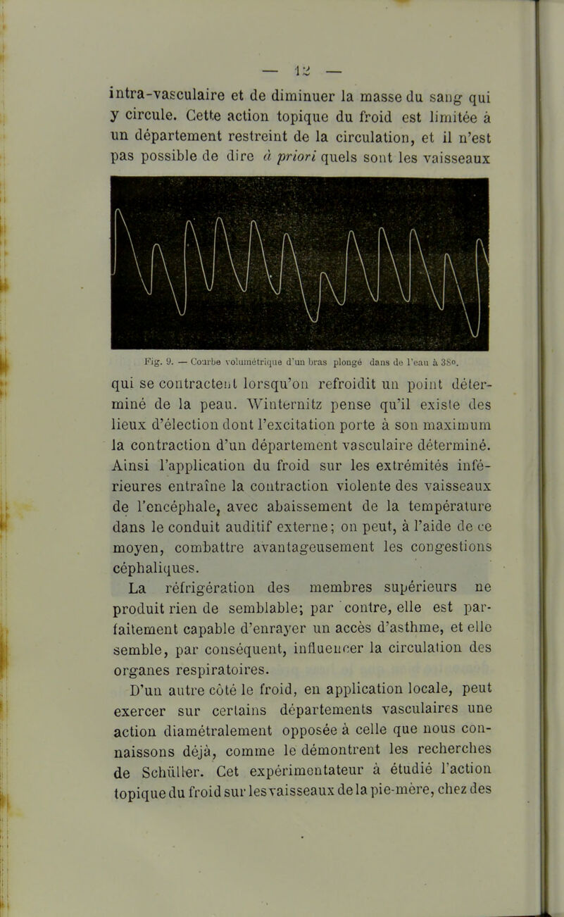 intra-vasculaire et de diminuer la masse du sang qui y circule. Cette action topique du froid est limitée à un département restreint de la circulation, et il n'est pas possible de dire à priori quels sont les vaisseaux Fig. 9. — Courbe volumétrique d'uu bras plongé dans de l'eau à 3^0. qui se contractent lorsqu'on refroidit un point déter- miné de la peau. Winternitz pense qu'il existe des lieux d'élection dont l'excitation porte à son maximum la contraction d'un département vasculaire déterminé. Ainsi l'application du froid sur les extrémités infé- rieures entraîne la contraction violente des vaisseaux de rencéphalCj avec abaissement de la température dans le conduit auditif externe; on peut, à l'aide de ce moyen, combattre avantageusement les congestions céphaliques. La réfrigération des membres supérieurs ne produit rien de semblable; par contre, elle est par- faitement capable d'enrayer un accès d'asthme, et elle semble, par conséquent, influencer la circulation des organes respiratoires. D'un autre côté le froid, en application locale, peut exercer sur certains départements vasculaires une action diamétralement opposée à celle que nous con- naissons déjà, comme le démontrent les recherches de Schùller. Cet expérimentateur à étudié l'action topique du froid sur les vaisseaux de la pie-mère, chez des