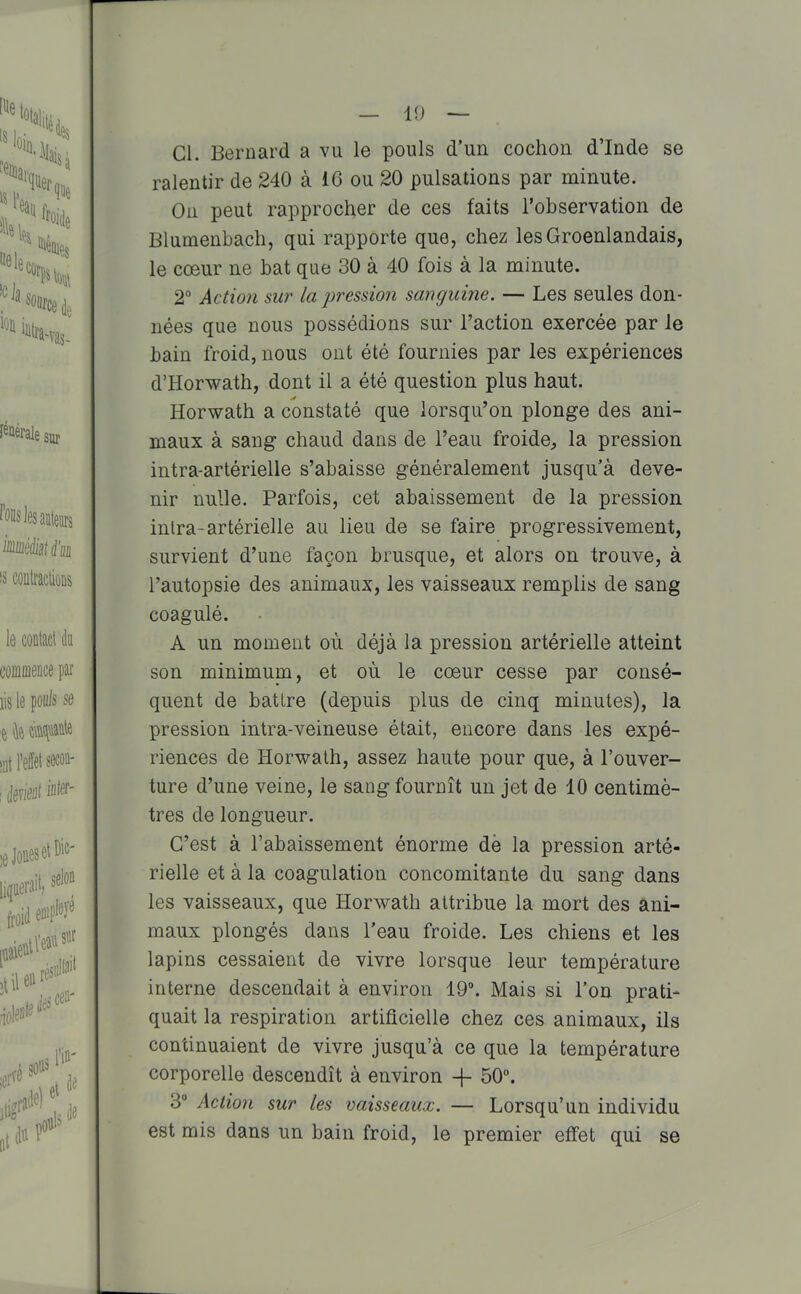 Cl. Bernard a vu le pouls d'un cochon d'Inde se ralentir de 240 à 16 ou 20 pulsations par minute. Oii peut rapprocher de ces faits l'observation de Blumenbach, qui rapporte que, chez lesGroenlandais, le cœur ne bat que 30 à 40 fois à la minute. 2° Actîoti su?' la pression sanguine. — Les seules don- nées que nous possédions sur l'action exercée par le bain froid, nous ont été fournies par les expériences d'Horwath, dont il a été question plus haut. Horwath a constaté que lorsqu'on plonge des ani- maux à sang chaud dans de l'eau froide, la pression intra-artérielle s'abaisse généralement jusqu'à deve- nir nulle. Parfois, cet abaissement de la pression inlra-artérielle au lieu de se faire progressivement, survient d'une façon brusque, et alors on trouve, à l'autopsie des animaux, les vaisseaux remplis de sang coagulé. A un moment où déjà la pression artérielle atteint son minimum, et où le cœur cesse par consé- quent de battre (depuis plus de cinq minutes), la pression intra-veineuse était, encore dans les expé- riences de Horwalh, assez haute pour que, à l'ouver- ture d'une veine, le sang fournît un jet de 10 centimè- tres de longueur. C'est à l'abaissement énorme de la pression arté- rielle et à la coagulation concomitante du sang dans les vaisseaux, que Horwath attribue la mort des ani- maux plongés dans l'eau froide. Les chiens et les lapins cessaient de vivre lorsque leur température interne descendait à environ 19. Mais si l'on prati- quait la respiration artificielle chez ces animaux, ils continuaient de vivre jusqu'à ce que la température corporelle descendît à environ -f 50°. 3° Action sur les vaisseaux. — Lorsqu'un individu est mis dans un bain froid, le premier effet qui se