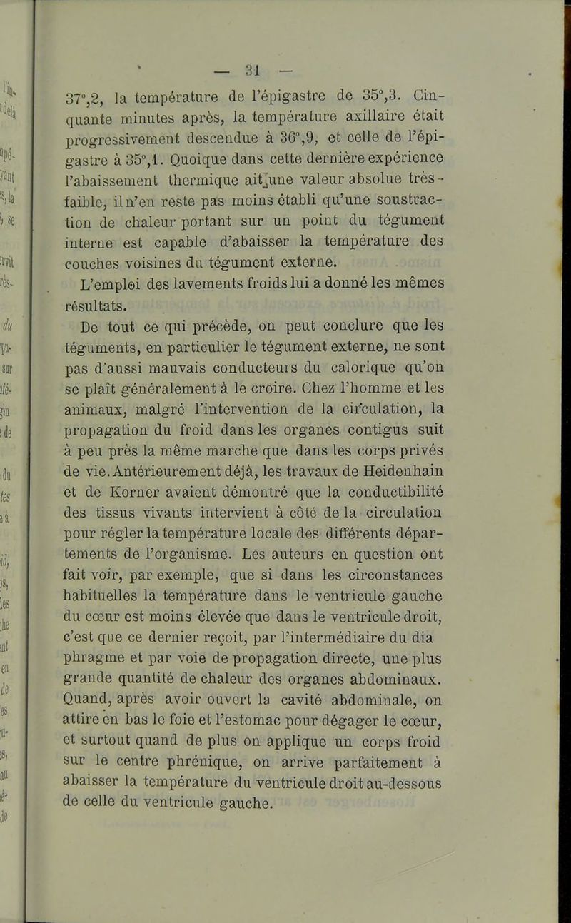 37,2, la température de l'épigastre de 35°,3. Cin- quante minutes après, la température axillaire était progressivement descendue à 36%9, et celle de l'épi- gastre à 35°,1. Quoique dans cette dernière expérience l'abaissement thermique ait^une valeur absolue très - faible, il n'en reste pas moins établi qu'une soustrac- tion de chaleur portant sur un point du tégument interne est capable d'abaisser la température des couches voisines du tégument externe. L'emploi des lavements froids lui a donné les mêmes résultats. De tout ce qui précède, on peut conclure que les téguments, en particulier le tégument externe, ne sont pas d'aussi mauvais conducteurs du calorique qu'on se plaît généralement à le croire. Chez l'homme et les animaux, malgré l'intervention de la circulation, la propagation du froid dans les organes contigus suit à peu près la même marche que dans les corps privés de vie. Antérieurement déjà, les travaux de Heidenhain et de Korner avaient démontré que la conductibilité des tissus vivants intervient à côté de la circulation pour régler la température locale des différents dépar- tements de l'organisme. Les auteurs en question ont fait voir, par exemple, que si dans les circonstances habituelles la température dans le ventricule gauche du cœur est moins élevée que dans le ventricule droit, c'est que ce dernier reçoit, par l'intermédiaire du dia phragme et par voie de propagation directe, une plus grande quantité de chaleur des organes abdominaux. Quand, après avoir ouvert la cavité abdominale, on attire en bas le foie et l'estomac pour dégager le cœur, et surtout quand de plus on applique un corps froid sur le centre phrénique, on arrive parfaitement à abaisser la température du ventricule droit au-dessous de celle du ventricule gauche.