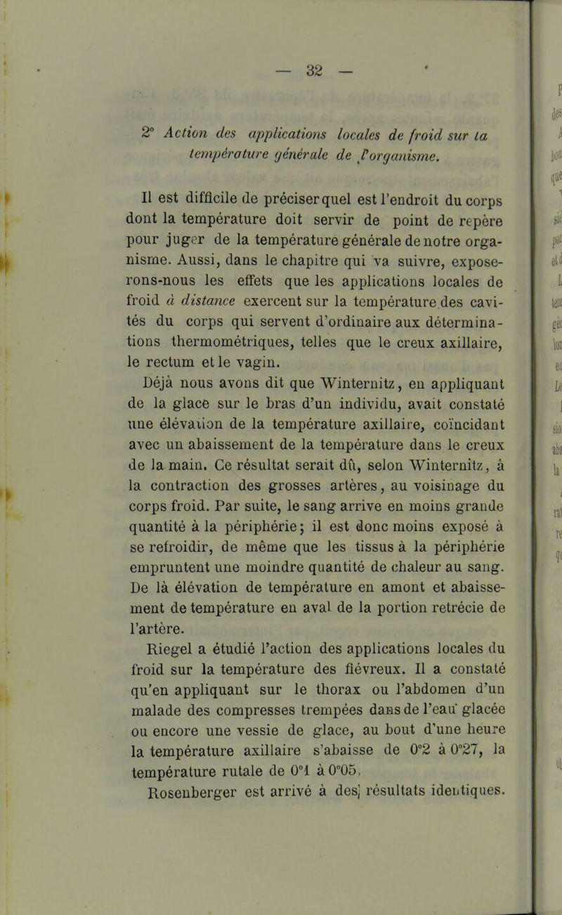 2° Action des applicatiom locales de froid sur la température générale de l'organisme. Il est difficile (le préciser quel est l'endroit du corps dont la température doit servir de point de repère pour juger de la température générale de notre orga- nisme. Aussi, dans le chapitre qui va suivre, expose- rons-nous les effets que les applications locales de froid à distance exercent sur la température des cavi- tés du corps qui servent d'ordinaire aux détermina- tions thermométriques, telles que le creux axillaire, le rectum et le vagin. Déjà nous avons dit que Winternitz, en appliquant de la glace sur le bras d'un individu, avait constaté une élévâiion de la température axillaire, coïncidant avec un abaissement de la température dans le creux de la main. Ce résultat serait dû, selon Winternitz, à la contraction des grosses artères, au voisinage du corps froid. Par suite, le sang arrive en moins grande quantité à la périphérie ; il est donc moins exposé à se refroidir, de même que les tissus à la périphérie empruntent une moindre quantité de chaleur au sang. De là élévation de température en amont et abaisse- ment de température en aval de la portion retrécie de l'artère. Riegel a étudié l'action des applications locales du froid sur la température des fiévreux. Il a constaté qu'en appliquant sur le thorax ou l'abdomen d'un malade des compresses trempées dans de l'eau glacée ou encore une vessie de glace, au bout d'une heure la température axillaire s'abaisse de 0°2 à 0''27, la température rutale de 0°1 à0°05. Rosenberger est arrivé à des) résultats identiques.