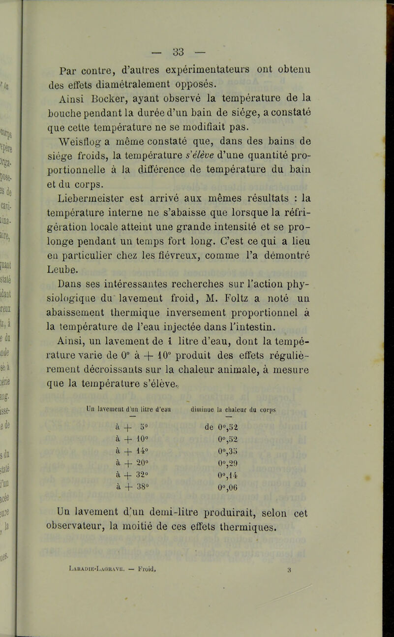 Par contre, d'autres expérimentateurs ont obtenu des effets diamétralement opposés. Ainsi Bocker, ayant observé la température de la bouche pendant la durée d'un bain de siège, a constaté que cette température ne se modifiait pas. Weisflog a même constaté que, dans des bains de siège froids, la température s élève d'une quantité pro- portionnelle à la différence de température du bain et du corps. Liebermeister est arrivé aux mêmes résultats : la température interne ne s'abaisse que lorsque la réfri- gération locale atteint une grande intensité et se pro- longe pendant un temps fort long. C'est ce qui a lieu en particulier chez les fiévreux, comme l'a démontré Leube. Dans ses intéressantes recherches sur l'action phy- siologique du lavement froid, M. Foltz a noté un abaissement thermique inversement proportionnel à la température de l'eau injectée dans l'intestin. Ainsi, un lavement de 1 litre d'eau, dont la tempé- rature varie de 0° à + 10° produit des effets réguliè- rement décroissants sur la chaleur animale, à mesure que la température s'élève.. Un lavement d'un lilre d'eau diminue la ciiaieur du corps Un lavement d'un demi-litre produirait, selon cet observateur, la moitié de ces effets thermiques. à 4- o« à 4- iO° à 4- 140 à 4- 20° à + 32° à 4- 38° de 0%52 0°,52 0°,35 00,29 0°,14 0%06 LARADIE-LAORWli. — Floid, 3