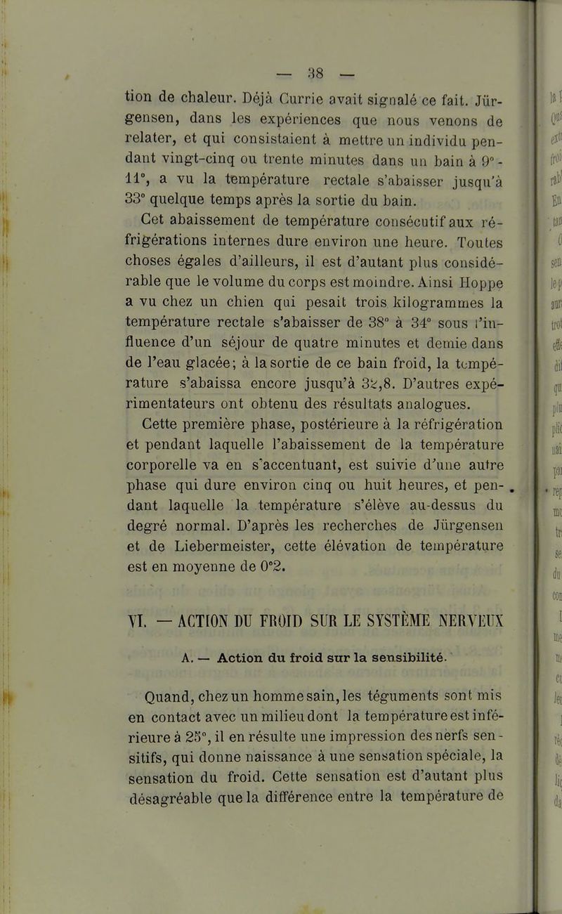 tion de chaleur. Déjà Currie avait signalé ce fait. Jûr- gensen, dans les expériences que nous venons de relater, et qui consistaient à mettre un individu pen- dant vingt-cinq ou trente minutes dans un bain à 9 - 11% a vu la température rectale s'abaisser jusqu'à 33° quelque temps après la sortie du bain. Cet abaissement de température consécutif aux ré- frigérations internes dure environ une heure. Toutes choses égales d'ailleurs, il est d'autant plus considé- rable que le volume du corps est moindre. Ainsi Hoppe a vu chez un chien qui pesait trois kilogrammes la température rectale s'abaisser de 38 à 34° sous l'in- fluence d'un séjour de quatre minutes et demie dans de l'eau glacée; à la sortie de ce bain froid, la tempé- rature s'abaissa encore jusqu'à 3k,8, D'autres expé- rimentateurs ont obtenu des résultats analogues. Cette première phase, postérieure à la réfrigération et pendant laquelle l'abaissement de la température corporelle va en s'accentuant, est suivie d'une autre phase qui dure environ cinq ou huit heures, et peu- . dant laquelle la température s'élève au-dessus du degré normal. D'après les recherches de Jûrgensen et de Liebermeister, cette élévation de température est en moyenne de 0°2, Vï. — ACTION DU FROID SUR LE SYSTÈME NERVEUX A. — Action du froid sur la sensibilité. Quand, chez un homme sain, les téguments sont mis en contact avec un milieu dont la température est infé- rieure à 25% il en résulte une impression des nerfs sen- sitifs, qui donne naissance à une sensation spéciale, la sensation du froid. Cette sensation est d'autant plus désagréable que la différence entre la température de