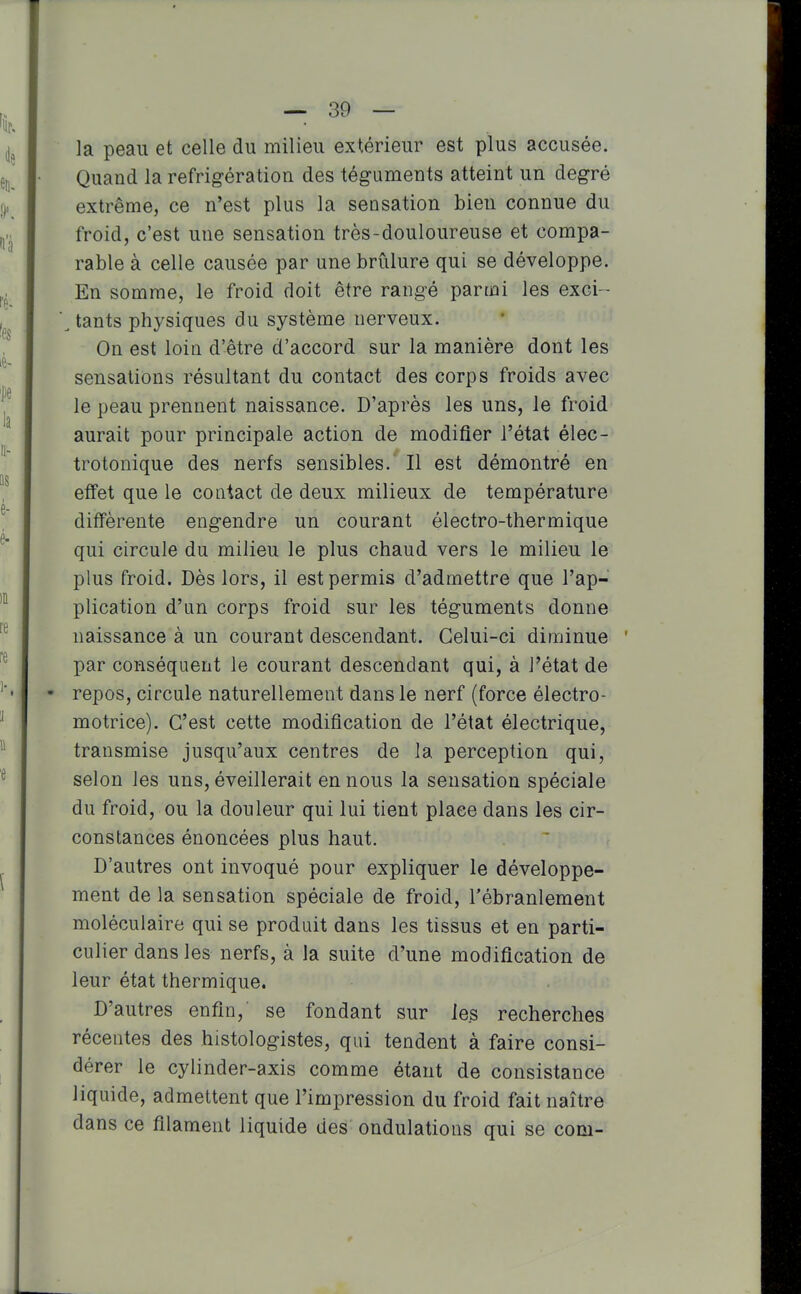 la peau et celle du milieu extérieur est plus accusée. Quand la réfrigération des téguments atteint un degré extrême, ce n'est plus la sensation bien connue du froid, c'est une sensation très-douloureuse et compa- rable à celle causée par une brûlure qui se développe. En somme, le froid doit être rangé parmi les exci- \ tants physiques du système nerveux. On est loin d'être d'accord sur la manière dont les sensations résultant du contact des corps froids avec le peau prennent naissance. D'après les uns, le froid aurait pour principale action de modifier l'état élec- trotonique des nerfs sensibles. Il est démontré en effet que le contact de deux milieux de température différente engendre un courant électro-thermique qui circule du milieu le plus chaud vers le milieu le plus froid. Dès lors, il est permis d'admettre que l'ap- plication d'un corps froid sur les téguments donne naissance à un courant descendant. Celui-ci diminue par conséquent le courant descendant qui, à l'état de • repos, circule naturellement dans le nerf (force électro- motrice). C'est cette modification de l'état électrique, transmise jusqu'aux centres de la perception qui, selon les uns, éveillerait en nous la sensation spéciale du froid, ou la douleur qui lui tient place dans les cir- constances énoncées plus haut. D'autres ont invoqué pour expliquer le développe- ment de la sensation spéciale de froid, l'ébranlement moléculaire qui se produit dans les tissus et en parti- culier dans les nerfs, à la suite d'une modification de leur état thermique. D'autres enfin, se fondant sur les recherches récentes des histologistes, qui tendent à faire consi- dérer le cylinder-axis comme étant de consistance liquide, admettent que l'impression du froid fait naître dans ce filament liquide des ondulations qui se corn-