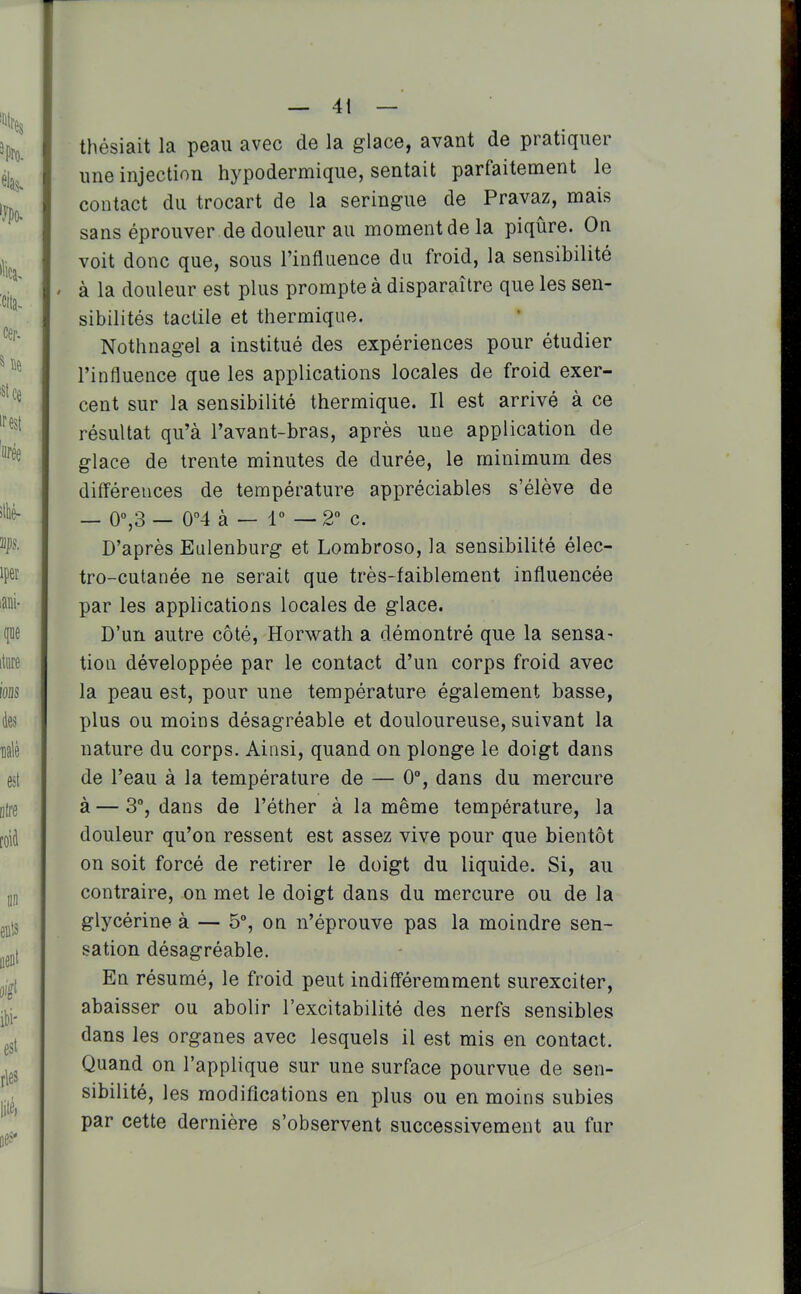 thésiait la peau avec de la glace, avant de pratiquer une injection hypodermique, sentait parfaitement le contact du trocart de la seringue de Pravaz, mais sans éprouver de douleur au moment de la piqûre. On voit donc que, sous l'influence du froid, la sensibilité ' à la douleur est plus prompte à disparaître que les sen- sibilités tactile et thermique. Nothnagel a institué des expériences pour étudier l'influence que les applications locales de froid exer- cent sur la sensibilité thermique. Il est arrivé à ce résultat qu'à l'avant-bras, après une application de glace de trente minutes de durée, le minimum des différences de température appréciables s'élève de _ o°,3 — 0°4 à — r — 2° c. D'après Eulenburg et Lombroso, la sensibilité élec- tro-cutanée ne serait que très-faiblement influencée par les applications locales de glace. D'un autre côté, Horwath a démontré que la sensa- tion développée par le contact d'un corps froid avec la peau est, pour une température également basse, plus ou moins désagréable et douloureuse, suivant la nature du corps. Ainsi, quand on plonge le doigt dans de l'eau à la température de — 0°, dans du mercure à — 3% dans de l'éther à la même température, la douleur qu'on ressent est assez vive pour que bientôt on soit forcé de retirer le doigt du liquide. Si, au contraire, on met le doigt dans du mercure ou de la glycérine à — 5% on n'éprouve pas la moindre sen- sation désagréable. En résumé, le froid peut indifféremment surexciter, abaisser ou abolir l'excitabilité des nerfs sensibles dans les organes avec lesquels il est mis en contact. Quand on l'applique sur une surface pourvue de sen- sibilité, les modifications en plus ou en moins subies par cette dernière s'observent successivement au fur