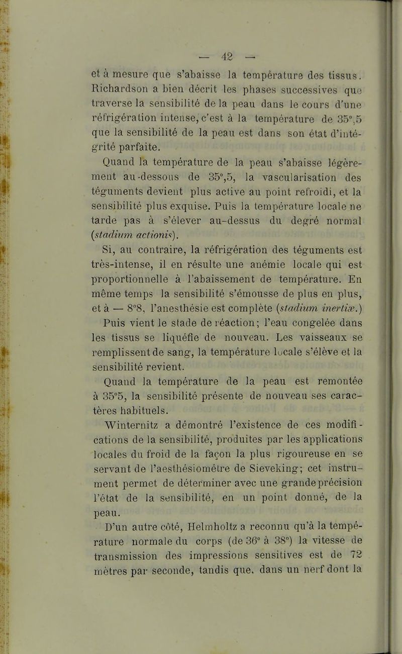 et à mesure que s'abaisse la température des tissus. Richardson a bien décrit les phases successives quo traverse la sensibilité de la peau dans le cours d'une réfrigération intense, c'est à la température de 35,5 que la sensibilité de la peau est dans son état d'inté- grité parfaite. Quand la température de la peau s'abaisse légère- ment au-dessous de 35%5, la vascularisation des téguments devient plus active au point refroidi, et la sensibilité plus exquise. Puis la température locale ne tarde pas à s'élever au-dessus du degré normal {stadium actiom<i). Si, au contraire, la réfrigération des téguments est très-intense, il en résulte une anémie locale qui est proportionnelle à l'abaissement de température. En même temps la sensibilité s'émousse de plus en plus, et à — 8°8, l'anesthésie est complète {stadium inei^tix.) Puis vient le stade de réaction; l'eau congelée dans les tissus se liquéfie de nouveau. Les vaisseaux se remplissent de sang, la température lucale s'élève et la sensibilité revient. Quand la température de la peau est remontée à 35°5, la sensibilité présente de nouveau ses carac- tères habituels. Winternitz a démontré l'existence de ces modifi- cations de la sensibilité, produites par les applications locales du froid de la façon la plus rigoureuse en se servant de l'aesthésiométre de Sieveking; cet instru- ment permet de déterminer avec une grande précision l'état de la sensibilité, en un point donné, de la peau. D'un autre côté, Helmholtz a reconnu qu'à la tempé- rature normale du corps (de 36° à 38°) la vitesse de transmission des impressions sensitives est de 72 mètres par seconde, tandis que, dans un nerf dont la