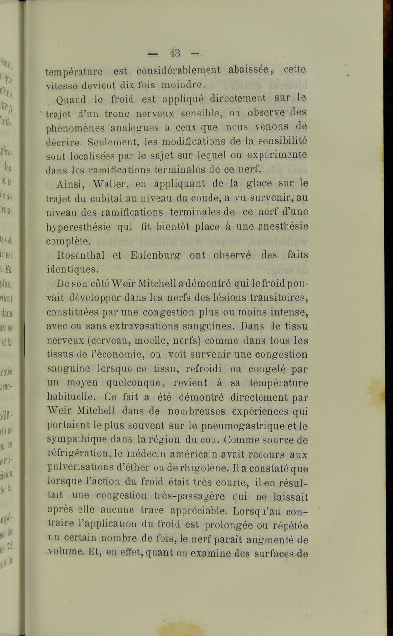 température est considérablement abaissée, cette vitesse devient dix fois moindre. Quand le froid est appliqué directement sur le trajet d'un tronc nerveux sensible, on observe des phénomènes analogues a ceux que nous venons de décrire. Seulement, les modifications de la sensibilité sont localisées par le sujet sur lequel on expérimente dans les ramifications terminales de ce nerf. Ainsi, Waller, en appliquant de la glace sur le trajet du cubital au niveau du coude, a vu survenir, au niveau des ramifications terminales de ce nerf d'une hyperesthésie qui fit bientôt place à une anesthésie complète. Rosenthal et Ealenburg ont observé des faits identiques. De son côté WeirMitchell a démontré qui le froid pou- vait développer dans les nerfs des lésions transitoires, constituées par une congestion plus ou moins intense, avec ou sans extravasations sanguines. Dans le tissu nerveux (cerveau, moelle, nerfs) comme dans tous les tissus de l'économie, on voit survenir une congestion sanguine lorsque ce tissu, refroidi ou congelé par un moyen quelconque, revient à sa température habituelle. Ce fait a été démontré directement par Weir Mitchell dans de nombreuses expériences qui portaient le plus souvent sur le pneumogastrique et le sympathique dans la région du cou. Gomme source de réfrigération, le médecin américain avait recours aux pulvérisations d'éther ou de rhigolène. Il a constaté que lorsque l'action du froid était très courte, il en résul- tait une congestion très-passagère qui ne laissait après elle aucune trace appréciable. Lorsqu'au con- traire l'application du froid est prolongée ou répétée un certain nombre de fois, le nerf paraît augmenté de volume. Et, en effet, quant on examine des surfaces de