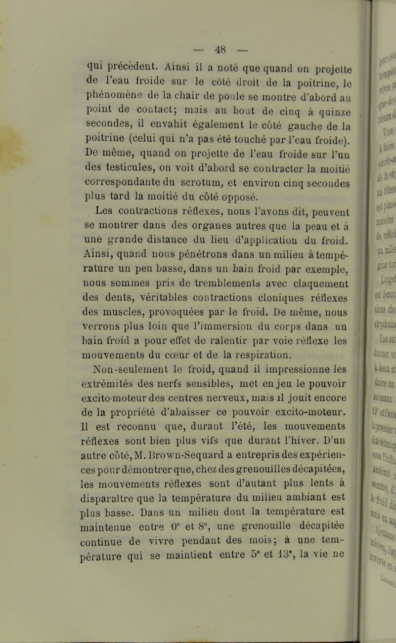 qui précèdent. Ainsi il a noté que quand on projette de l'eau froide sur le côté droit de la poitrine, le phénomène de la chair de poule se montre d'abord au point de contact; mais au boat de cinq à quinze secondes, il envahit également le côté gauche de la poitrine (celui qui n'a pas été touché par l'eau froide). De même, quand on projette de l'eau froide sur l'un des testicules, on voit d'abord se contracter la moitié correspondante du scrotum, et environ cinq secondes plus tard la moitié du côté opposé. Les contractions réflexes, nous l'avons dit, peuvent se montrer dans des organes autres que la peau et à une grande distance du lieu d'application du froid. Ainsi, quand nous pénétrons dans un milieu à tempé- rature un peu basse, dans un bain froid par exemple, nous sommes pris de tremblements avec claquement des dents, véritables contractions cloniques réflexes des muscles, provoquées par le froid. De même, nous verrons plus loin que l'immersion du corps dans un bain froid a pour efl'et de ralentir par voie réflexe les mouvements du cœur et de la respiration. Non-seulement le froid, quand il impressionne les extrémités des nerfs seusibles, met enjeu le pouvoir excito-moteur des centres nerveux, mais il jouit encore de la propriété d'abaisser ce pouvoir excito-moteur. Il est reconnu que, durant l'été, les mouvements réflexes sont bien plus vifs que durant l'hiver. D'un autre côté, M. Brown-Sequard a entrepris des expérien- ces pour démontrer que, chez des grenouilles décapitées, les mouvements réflexes sont d'autant plus lents à disparaître que la température du milieu ambiant est plus basse. Dans un milieu dont la température est maintenue entre 0° et 8% une grenouille décapitée continue de vivre pendant des mois; à une tem- pérature qui se maintient entre 5' et 13% la vie ne