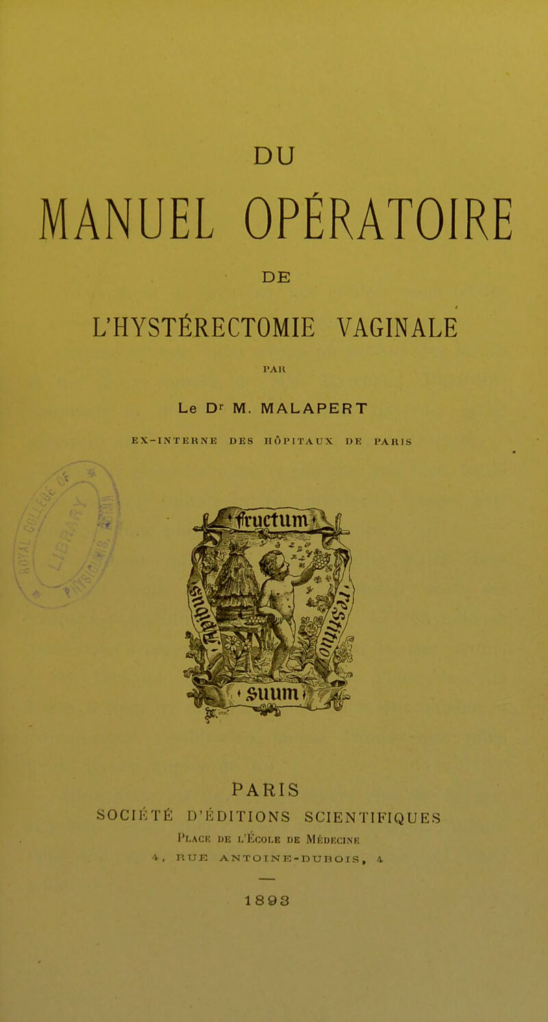 DU MANUEL OPÉRATOIRE DE L'HYSTÉRECTOMIE VAGINALE PAU Le Dr M. MALAPERT EX —INTERNE DES HÔPITAUX DE PARIS PARIS SOCIÉTÉ D'ÉDITIONS SCIENTIFIQUES Place de l'École de Médecine 4, ntlE ANTOINE-DUBOIS, 4 1893