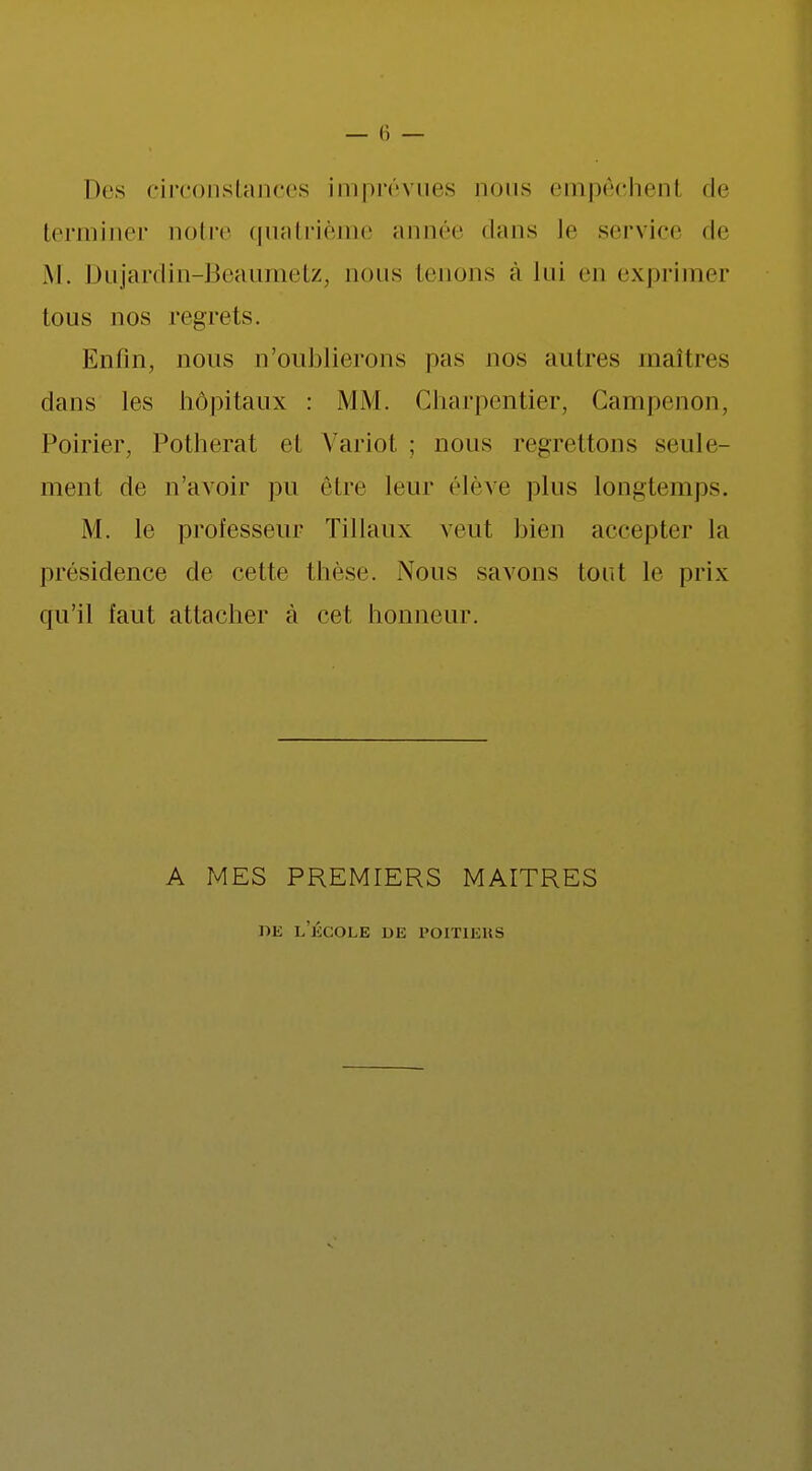 Des circonstances imprévues nous empêchent de terminer noire quatrième année dans le service de M. Dujardin-Beaumetz, nous tenons à lui en exprimer tous nos regrets. Enfin, nous n'oublierons pas nos autres maîtres dans les hôpitaux : MM. Charpentier, Campenon, Poirier, Potherat et Variot ; nous regrettons seule- ment de n'avoir pu être leur élève plus longtemps. M. le professeur Tillaux veut bien accepter la présidence de cette thèse. Nous savons tout le prix qu'il faut attacher à cet honneur. A MES PREMIERS MAITRES de lecole de poitiehs